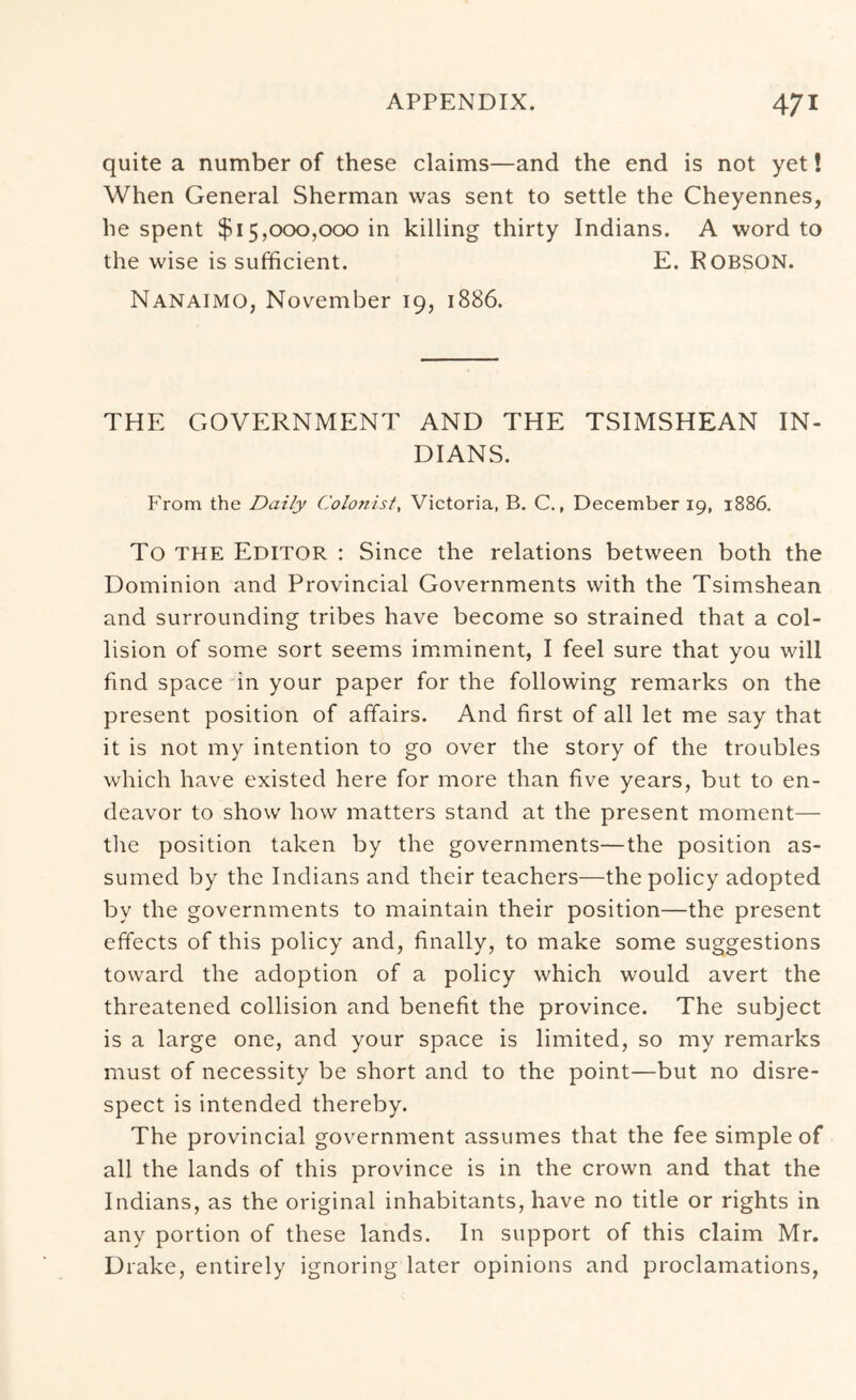 quite a number of these claims—and the end is not yet! When General Sherman was sent to settle the Cheyennes, he spent $15,000,000 in killing thirty Indians. A word to the wise is sufficient. E. ROBSON. Nanaimo, November 19, 1886. THE GOVERNMENT AND THE TSIMSHEAN IN- DIANS. From the Daily Colonist, Victoria, B. C., December 19, 1886. To THE Editor : Since the relations between both the Dominion and Provincial Governments with the Tsimshean and surrounding tribes have become so strained that a col- lision of some sort seems imminent, I feel sure that you will find space in your paper for the following remarks on the present position of affairs. And first of all let me say that it is not my intention to go over the story of the troubles which have existed here for more than five years, but to en- deavor to show how matters stand at the present moment— tlie position taken by the governments—the position as- sumed by the Indians and their teachers—the policy adopted by the governments to maintain their position—the present effects of this policy and, finally, to make some suggestions toward the adoption of a policy which would avert the threatened collision and benefit the province. The subject is a large one, and your space is limited, so my remarks must of necessity be short and to the point—but no disre- spect is intended thereby. The provincial government assumes that the fee simple of all the lands of this province is in the crown and that the Indians, as the original inhabitants, have no title or rights in any portion of these lands. In support of this claim Mr. Drake, entirely ignoring later opinions and proclamations,