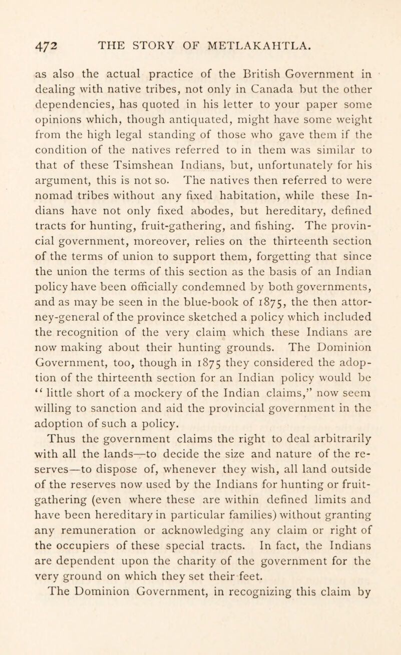 as also the actual practice of the British Government in dealing with native tribes, not only in Canada but the other dependencies, has quoted in his letter to your paper some opinions which, though antiquated, might have some weight from the high legal standing of those who gave them if the condition of the natives referred to in them was similar to that of these Tsimshean Indians, but, unfortunately for his argument, this is not so. The natives then referred to were nomad tribes without any fixed habitation, while these In- dians have not only fixed abodes, but hereditary, defined tracts for hunting, fruit-gathering, and fishing. The provin- cial government, moreover, relies on the thirteenth section of the terms of union to support them, forgetting that since the union the terms of this section as the basis of an Indian policy have been officially condemned by both governments, and as may be seen in the blue-book of 1875, the then attor- ney-general of the province sketched a policy which included the recognition of the very claim which these Indians are now making about their hunting grounds. The Dominion Government, too, though in 1875 they considered the adop- tion of the thirteenth section for an Indian policy would be “ little short of a mockery of the Indian claims,” now seem willing to sanction and aid the provincial government in the adoption of such a policy. Thus the government claims the right to deal arbitrarily with all the lands—to decide the size and nature of the re- serves—to dispose of, whenever they wish, all land outside of the reserves now used by the Indians for hunting or fruit- gathering (even where these are within defined limits and have been hereditary in particular families) without granting any remuneration or acknowledging any claim or right of the occupiers of these special tracts. In fact, the Indians are dependent upon the charity of the government for the very ground on which they set their feet. The Dominion Government, in recognizing this claim by