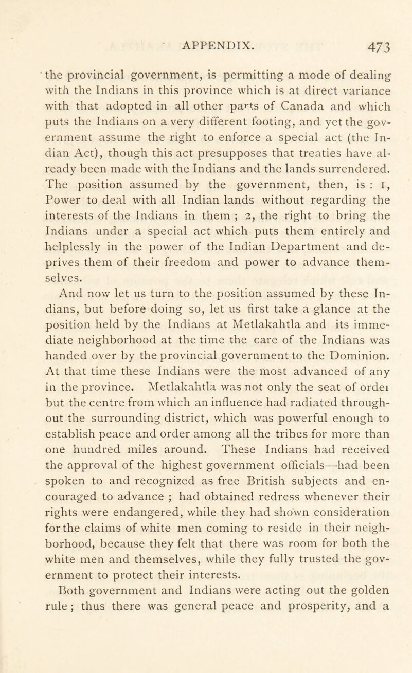 the provincial government, is permitting a mode of dealing with the Indians in this province which is at direct variance with that adopted in all other parts of Canada and which puts the Indians on a very different footing, and yet the gov- ernment assume the right to enforce a special act (the In- dian Act), though this act presupposes that treaties have al- ready been made with the Indians and the lands surrendered. The position assumed by the government, then, is : i, Power to deal with all Indian lands without regarding the interests of the Indians in them ; 2, the right to bring the Indians under a special act which puts them entirely and helplessly in the power of the Indian Department and de- prives them of their freedom and power to advance them- selves. And now let us turn to the position assumed by these In- dians, but before doing so, let us first take a glance at the position held by the Indians at Metlakahtla and its imme- diate neighborhood at the time the care of the Indians was handed over by the provincial government to the Dominion. At that time these Indians were the most advanced of any in the province. Metlakahtla was not only the seat of ordei but the centre from which an influence had radiated through- out the surrounding district, which was powerful enough to establish peace and order among all the tribes for more than one hundred miles around. These Indians had received the approval of the highest government officials—had been spoken to and recognized as free British subjects and en- couraged to advance ; had obtained redress whenever their rights were endangered, while they had shown consideration for the claims of white men coming to reside in their neigh- borhood, because they felt that there was room for both the white men and themselves, while they fully trusted the gov- ernment to protect their interests. Both government and Indians were acting out the golden rule; thus there was general peace and prosperity, and a