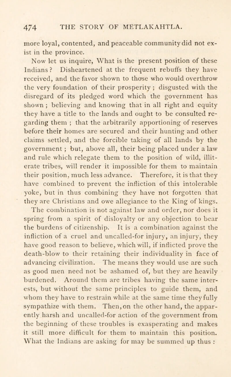 more loyal, contented, and peaceable community did not ex- ist in the province. Now let us inquire. What is the present position of these Indians ? Disheartened at the frequent rebuffs they have received, and the favor shown to those who would overthrow the very foundation of their prosperity ; disgusted with the disregard of its pledged word which the government has shown ; believing and knowing that in all right and equity they have a title to the lands and ought to be consulted re- garding them ; that the arbitrarily apportioning of reserves before their homes are secured and their hunting and other claims settled, and the forcible taking of all lands by the government ; but, above all, their being placed under a law and rule which relegate them to the position of wild, illit- erate tribes, will render it impossible for them to maintain their position, much less advance. Therefore, it is that they have combined to prevent the infliction of this intolerable yoke, but in thus combining they have not forgotten that they are Christians and owe allegiance to the King of kings. The combination is not against law and order, nor does it spring from a spirit of disloyalty or any objection to bear the burdens of citizenship. It is a combination against the infliction of a cruel and uncalled-for injury, an injury, they have good reason to believe, which will, if inflicted prove the death-blow to their retaining their individuality in face of advancing civilization. The means they would use are such as good men need not be ashamed of, but they are heavily burdened. Around them are tribes having the same inter- ests, but without the same principles to guide them, and whom they have to restrain while at the same time they fully sympathize with them. Then, on the other hand, the appar- ently harsh and uncalled-for action of the government from the beginning of these troubles is exasperating and makes it still more difficult for them to maintain this position. What the Indians are asking for may be summed up thus :