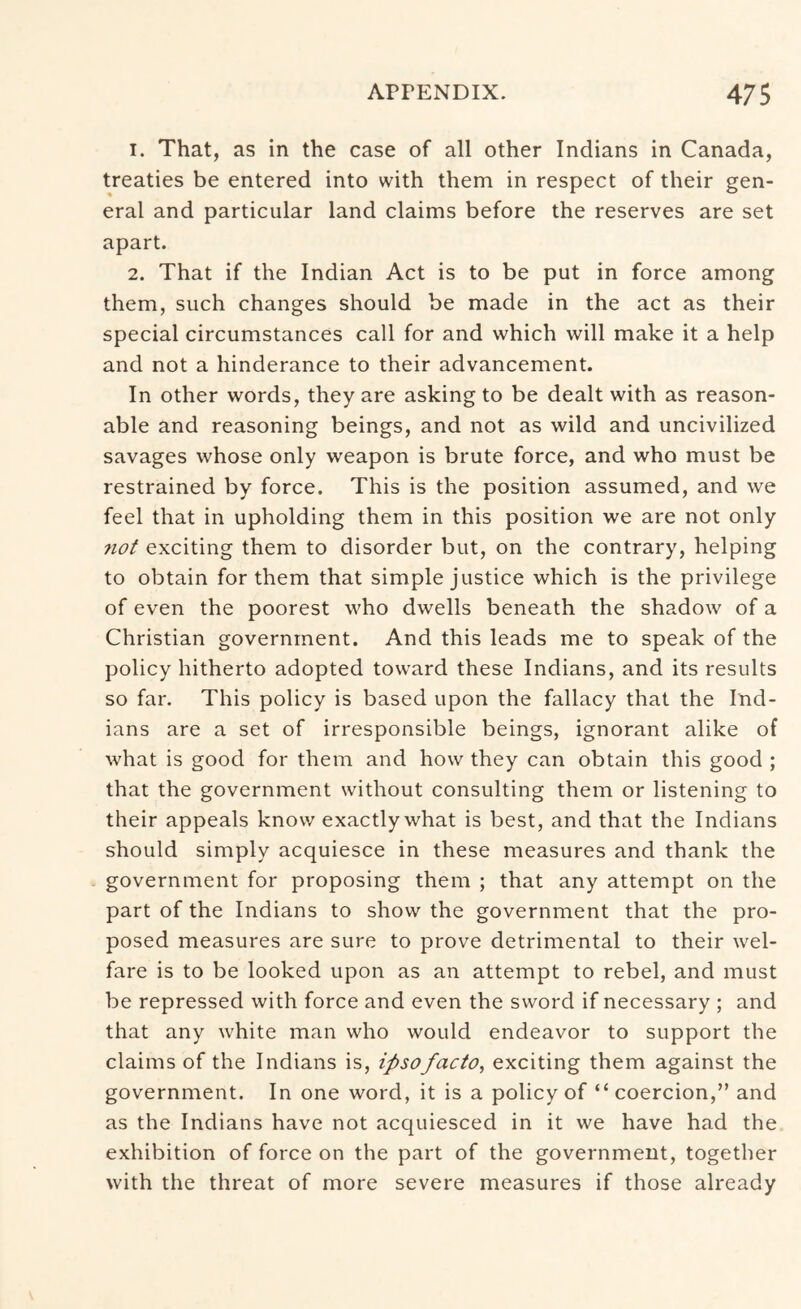1. That, as in the case of all other Indians in Canada, treaties be entered into with them in respect of their gen- eral and particular land claims before the reserves are set apart. 2. That if the Indian Act is to be put in force among them, such changes should be made in the act as their special circumstances call for and which will make it a help and not a hinderance to their advancement. In other words, they are asking to be dealt with as reason- able and reasoning beings, and not as wild and uncivilized savages whose only weapon is brute force, and who must be restrained by force. This is the position assumed, and we feel that in upholding them in this position we are not only 7iot exciting them to disorder but, on the contrary, helping to obtain for them that simple justice which is the privilege of even the poorest who dwells beneath the shadow of a Christian government. And this leads me to speak of the policy hitherto adopted toward these Indians, and its results so far. This policy is based upon the fallacy that the Ind- ians are a set of irresponsible beings, ignorant alike of what is good for them and how they can obtain this good ; that the government without consulting them or listening to their appeals know exactly what is best, and that the Indians should simply acquiesce in these measures and thank the government for proposing them ; that any attempt on the part of the Indians to show the government that the pro- posed measures are sure to prove detrimental to their wel- fare is to be looked upon as an attempt to rebel, and must be repressed with force and even the sword if necessary ; and that any white man who would endeavor to support the claims of the Indians is, ipso facto, exciting them against the government. In one word, it is a policy of “coercion,” and as the Indians have not acquiesced in it we have had the exhibition of force on the part of the government, together with the threat of more severe measures if those already