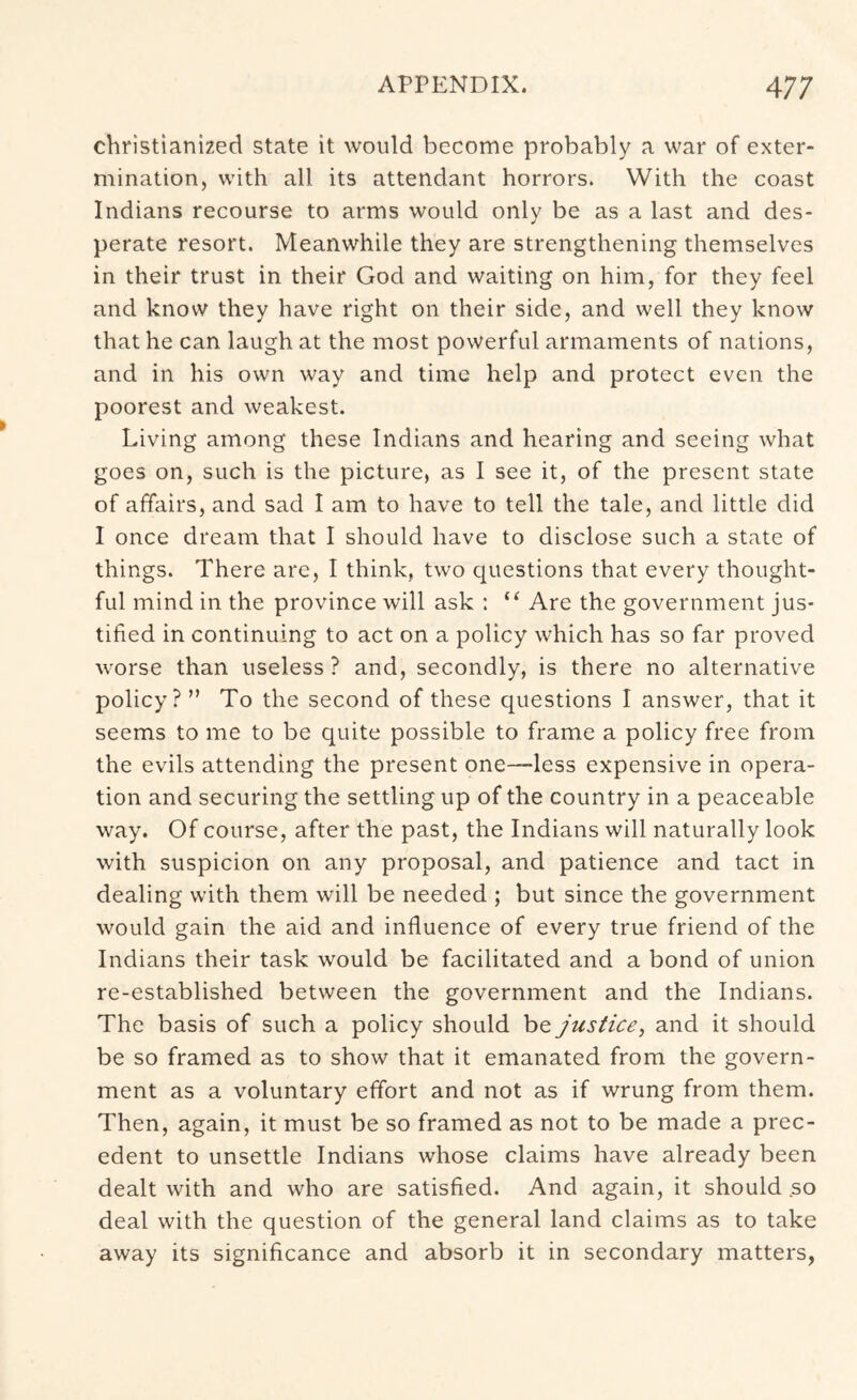 christianized state it would become probably a war of exter- mination, with all its attendant horrors. With the coast Indians recourse to arms would only be as a last and des- perate resort. Meanwhile they are strengthening themselves in their trust in their God and waiting on him, for they feel and know they have right on their side, and well they know that he can laugh at the most powerful armaments of nations, and in his own way and time help and protect even the poorest and weakest. Living among these Indians and hearing and seeing what goes on, such is the picture, as I see it, of the present state of affairs, and sad I am to have to tell the tale, and little did I once dream that I should have to disclose such a state of things. There are, I think, two questions that every thought- ful mind in the province will ask : “ Are the government jus- tified in continuing to act on a policy which has so far proved worse than useless ? and, secondly, is there no alternative policy? ” To the second of these questions I answer, that it seems to me to be quite possible to frame a policy free from the evils attending the present one—less expensive in opera- tion and securing the settling up of the country in a peaceable way. Of course, after the past, the Indians will naturally look with suspicion on any proposal, and patience and tact in dealing with them will be needed ; but since the government would gain the aid and influence of every true friend of the Indians their task would be facilitated and a bond of union re-established between the government and the Indians. The basis of such a policy should be justice, and it should be so framed as to show that it emanated from the govern- ment as a voluntary effort and not as if wrung from them. Then, again, it must be so framed as not to be made a prec- edent to unsettle Indians whose claims have already been dealt with and who are satisfied. And again, it should .so deal with the question of the general land claims as to take away its significance and absorb it in secondary matters,