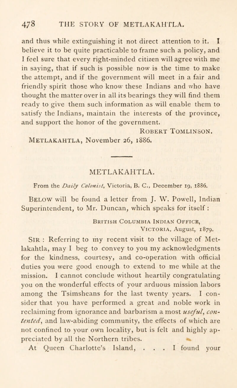 and thus while extinguishing it not direct attention to it. I believe it to be quite practicable to frame such a policy, and I feel sure that every right-minded citizen will agree with me in saying, that if such is possible now is the time to make the attempt, and if the government will meet in a fair and friendly spirit those who know these Indians and who have thought the matter over in all its bearings they will find them ready to give them such information as will enable them to satisfy the Indians, maintain the interests of the province, and support the honor of the government. Robert Tomlinson. Metlakahtla, November 26, 1886. METLAKAHTLA. From the Daily Colonist, Victoria, B. C., December 19, 1886, Below will be found a letter from J. W. Powell, Indian Superintendent, to Mr. Duncan, which speaks for itself : British Columbia Indian Office, Victoria, August, 1879, Sir : Referring to my recent visit to the village of Met- lakahtla, may I beg to convey to you my acknowledgments for the kindness, courtesy, and co-operation with official duties you were good enough to extend to me while at the mission. I cannot conclude without heartily congratulating you on the wonderful effects of your arduous mission labors among the Tsimsheans for the last twenty years. I con- sider that you have performed a great and noble work in reclaiming from ignorance and barbarism a most useful, con- tented, and law-abiding community, the effects of which are not confined to your own locality, but is felt and highly ap- preciated by all the Northern tribes. At Queen Charlotte’s Island, ... I found your