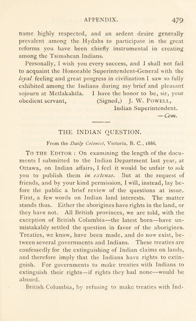 name highly respected, and an ardent desire generally prevalent among the Hydahs to participate in the great reforms you have been chiefly instrumental in creating among the Tsimshean Indians. Personally, I wish you every success, and I shall not fail to acquaint the Honorable Superintendent-General with the loyal feeling and great progress in civilization I saw so fully exhibited among the Indians during my brief and pleasant sojourn at Metlakahtla. I have the honor to be, sir, your obedient servant, (Signed,) J. W. Powell, Indian Superintendent. — Com. THE INDIAN QUESTION. From the Daily Colonist, Victoria, B. C., 1886. To THE Editor : On examining the length of the docu- ments I submitted to the Indian Department last year, at Ottawa, on Indian affairs, I feel it would be unfair to ask you to publish them in exietiso. But at the request of friends, and by your kind permission, I will, instead, lay be- fore the public a brief review of the questions at issue. First, a few words on Indian land interests. The matter stands thus. Either the aborigines have rights in the land, or they have not. All British provinces, we are told, with the exception of British Columbia—the latest born—have un- mistakably settled the question in favor of the aborigines. Treaties, we know, have been made, and do now exist, be- tween several governments and Indians. These treaties are confessedly for the extinguishing of Indian claims on lands, and therefore imply that the Indians have rights to extin- guish. For governments to make treaties with Indians to extinguish their rights—if rights they had none—would be absurd. British Columbia, by refusing to make treaties with Ind-