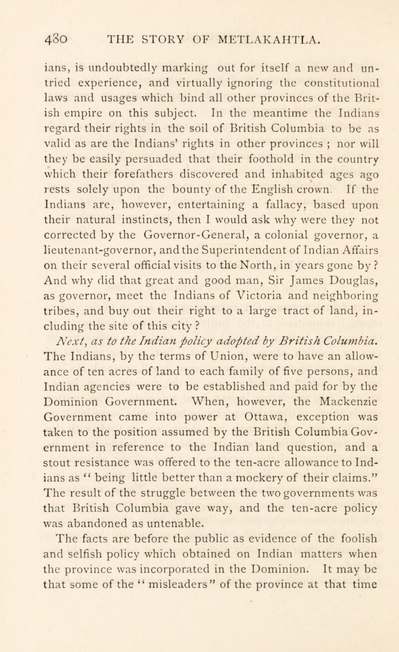ians, is undoubtedly marking out for itself a new and un- tried experience, and virtually ignoring the constitutional laws and usages which bind all other provinces of the Ihdt- ish empire on this subject. In the meantime the Indians regard their rights in the soil of British Columbia to be as valid as are the Indians’ rights in other provinces ; nor will they be easily persuaded that their foothold in the country which their forefathers discovered and inhabited ages ago rests solely upon the bounty of the English crown. If the Indians are, however, entertaining a fallacy, based upon their natural instincts, then I would ask why were they not corrected by the Governor-General, a colonial governor, a lieutenant-governor, and the Superintendent of Indian Affairs on their several official visits to the North, in years gone by ? And why did that great and good man, Sir James Douglas, as governor, meet the Indians of Victoria and neighboring tribes, and buy out their right to a large tract of land, in- cluding the site of this city ? Next, as to the Indian policy adopted by British Colujnbia. The Indians, by the terms of Union, were to have an allow- ance of ten acres of land to each family of five persons, and Indian agencies were to be established and paid for by the Dominion Government. When, however, the Mackenzie Government came into power at Ottawa, exception was taken to the position assumed by the British Columbia Gov- ernment in reference to the Indian land question, and a stout resistance was offered to the ten-acre allowance to Ind- ians as “ being little better than a mockery of their claims.” The result of the struggle between the two governments was that British Columbia gave way, and the ten-acre policy was abandoned as untenable. The facts are before the public as evidence of the foolish and selfish policy which obtained on Indian matters when the province was incorporated in the Dominion. It may be that some of the “ misleaders” of the province at that time