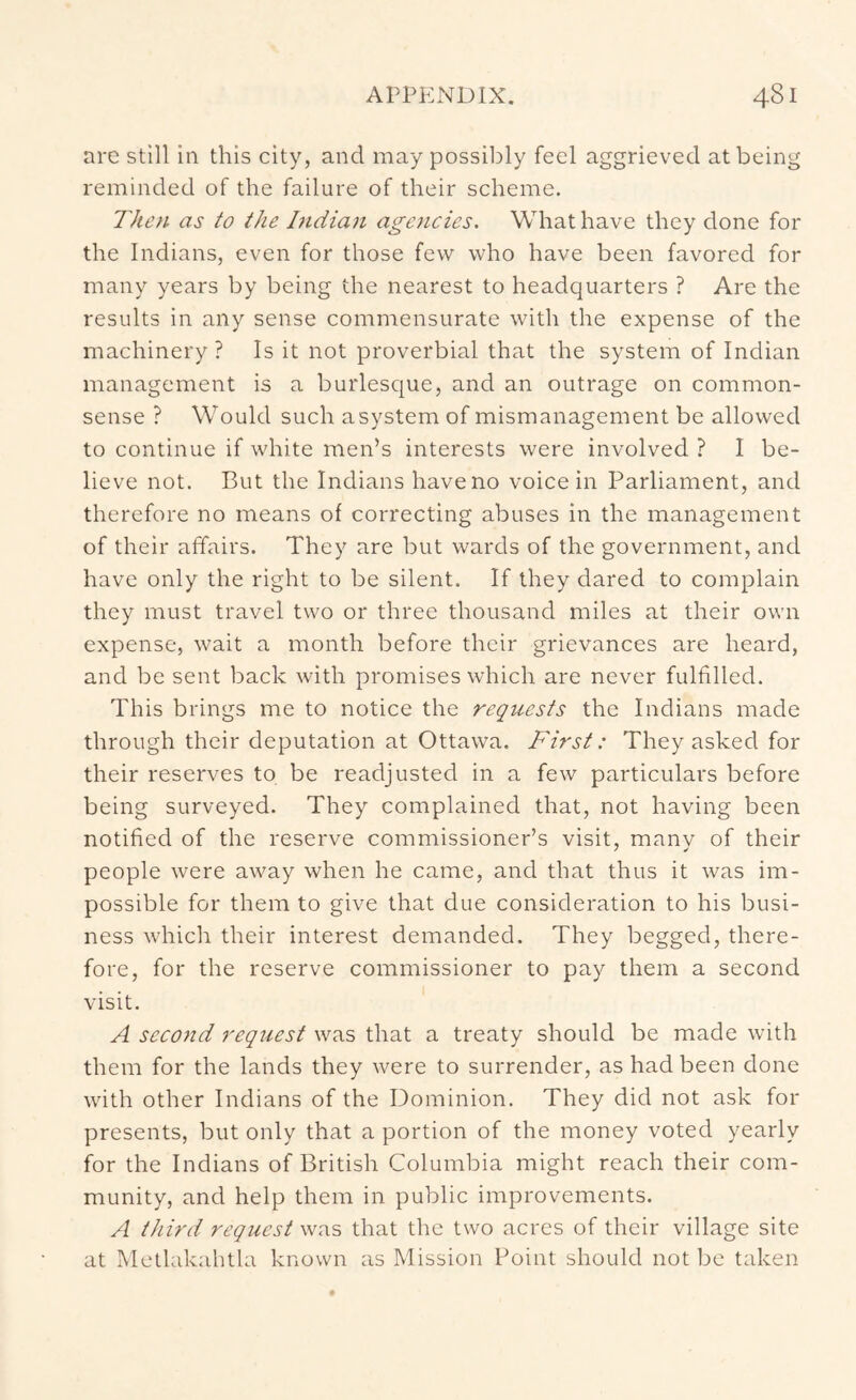 are still in this city, and may possibly feel aggrieved at being reminded of the failure of their scheme. Then as to the Indian age?icies. What have they done for the Indians, even for those few who have been favored for many years by being the nearest to headquarters ? Are the results in any sense commensurate with the expense of the machinery ? Is it not proverbial that the system of Indian management is a burlesc|ue, and an outrage on common- sense ? Would such a system of mismanagement be allowed to continue if white men’s interests were involved ? I be- lieve not. But the Indians have no voice in Parliament, and therefore no means of correcting abuses in the management of their affairs. They are but wards of the government, and have only the right to be silent. If they dared to complain they must travel two or three thousand miles at their own expense, wait a month before their grievances are heard, and be sent back with promises which are never fulfilled. This brings me to notice the requests the Indians made through their deputation at Ottawa. First: They asked for their reserves to be readjusted in a few particulars before being surveyed. They complained that, not having been notified of the reserve commissioner’s visit, manv of their people were away when he came, and that thus it was im- possible for them to give that due consideration to his busi- ness which their interest demanded. They begged, there- fore, for the reserve commissioner to pay them a second visit. A second request was that a treaty should be made with them for the lands they were to surrender, as had been done with other Indians of the Dominion. They did not ask for presents, but only that a portion of the money voted yearly for the Indians of British Columbia might reach their com- munity, and help them in public improvements. A tJiird request was that the two acres of their village site at IMetlakahtla known as Mission Point should not be taken