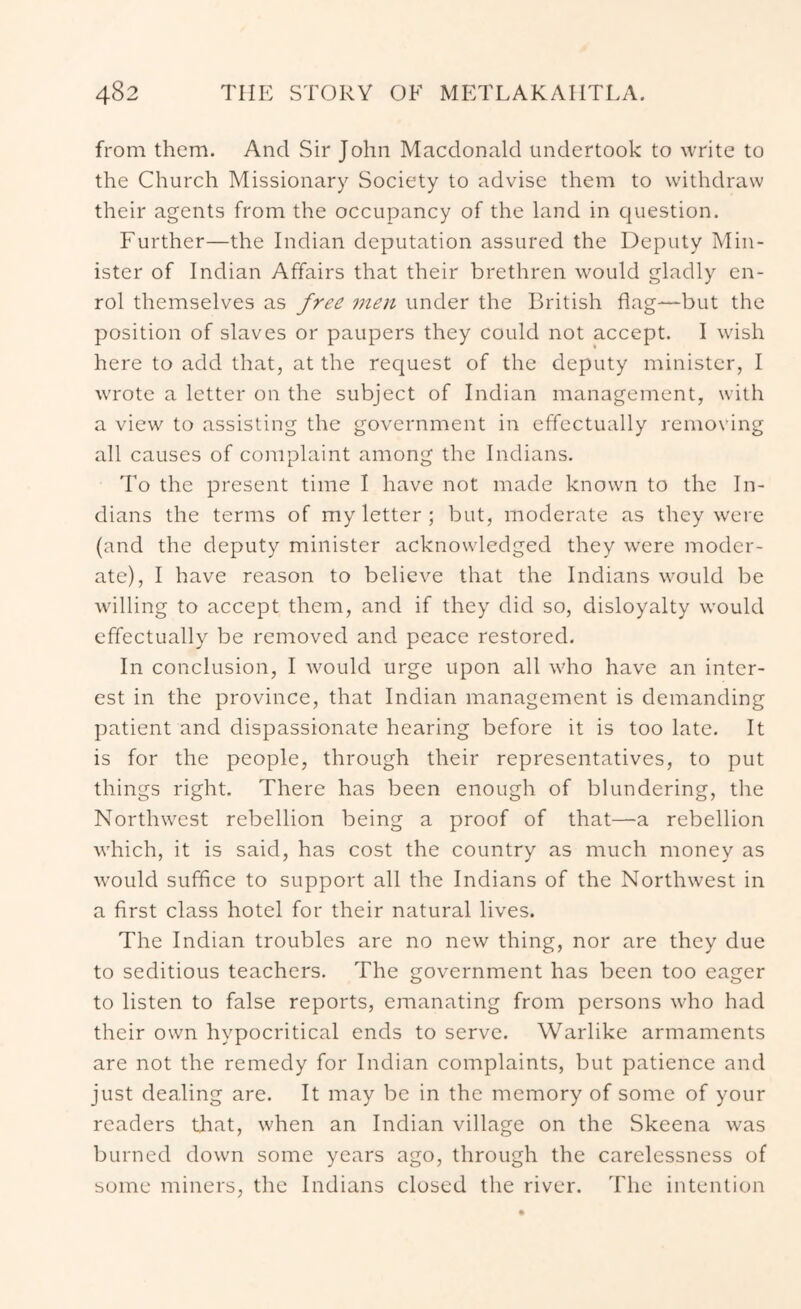 from them. And Sir John Macdonald undertook to write to the Church Missionary Society to advise them to withdraw their agents from the occupancy of the land in question. Further—the Indian deputation assured the Deputy Min- ister of Indian Affairs that their brethren would gladly en- rol themselves as free men under the British flag—but the position of slaves or paupers they could not accept. I wish here to add that, at the request of the deputy minister, I wrote a letter on the subject of Indian management, with a view to assisting the government in effectually removing all causes of complaint among the Indians. To the present time I have not made known to the In- dians the terms of my letter ; but, moderate as they were (and the deputy minister acknowledged they were moder- ate), I have reason to believe that the Indians would be willing to accept them, and if they did so, disloyalty would effectually be removed and peace restored. In conclusion, I Avould urge upon all who have an inter- est in the province, that Indian management is demanding patient and dispassionate hearing before it is too late. It is for the people, through their representatives, to put things right. There has been enough of blundering, the Northwest rebellion being a proof of that—a rebellion which, it is said, has cost the country as much money as would suffice to support all the Indians of the Northwest in a first class hotel for their natural lives. The Indian troubles are no new thing, nor are they due to seditious teachers. The government has been too eager to listen to false reports, emanating from persons who had their own hypocritical ends to serve. Warlike armaments are not the remedy for Indian complaints, but patience and just dealing are. It may be in the memory of some of your readers that, when an Indian village on the Skeena was burned down some years ago, through the carelessness of some miners, the Indians closed the river. The intention