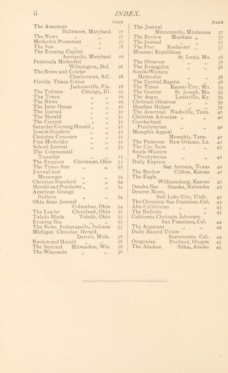 The American Baltimore, Maryland The News ,, ,, Methodist Protestant „ The Sun ,, The Evening Capital Annapolis, Maryland Peninsula Methodist Wilmington, Del. The News and Courier Charlestown, S.C. Florida Times-Union Jacksonville, Fla. The Tribune Chicago, 111. The Times ,, ,, The News ,, ,, The Inter Ocean ,, ,, The Journal ,, ,. The Herald ,, ,, The Current ,, „ SaturdavEveningHerald ,, ,, Jewish Occident ,, ,, Christian Cynosure ,, ,, Free Methodist ,, ,, School Journal ,, ,, The Commercial Traveller ,, ,, The Enquirer Cincinnati, Ohio The Times Star ,, ,, Journal and Messenger ,, „ Christian Standard ,, ,, Herald and Presbyter,, „ American Grange Bulletin ,, ,, Ohio State Journal Columbus. Ohio The Leader Cleveland, Ohio Toledo Blade Toledo, Ohio PA-ening Bee ,, The News Indianapolis, Indiana Michigan Christian Herald, Detroit, Mich. Review and Herald „ The Sentinel Milwaukee, Wis. The Wisconsin ,, ,, PAGE 27 27 27 28 28 28 28 28 29 29 29 30 30 31 31 31 32 32 32 33 L3 33 33 34 34 34 34 34 35 35 35 35 36 36 36 36 The Journal Minneapolis, Minnesota The Review Mankato ,, The Journal ,. ,, The Post Rochester ,, Missouri Republican St. Louis, Mo. The Observer ,, ,, The Evangelist ,, „ South-W estern Methodist ,, ,, The Central Baptist ,, ,, The Times Kansas City, Mo. The Gazette St. Joseph, Mo. The Argus Louisville, Ky. Christain Observer ,, ,, Heathen Helper ,, ,, The American Nashville, Tenn. Christian Advocate „ „ Cumberland Presbyterian ,, ,, Memphis Appeal Memphis, Tenn. The Picayune New Orleans, La. The City Item „ ,, South-Western Presbyterian ,, ,, Daily Express San Antonia, Texas The Review Clifton, Kansas The Eagle Williamsburg, Kansas Omaha Bee Omaha, Nebraska Deseret News, Salt Lake City, Utah. The Chronicle San P'rancisco, Cal. Alta Californian ,, ,, The Bulletin ,, ,, California Christain Advocate San P'rancisco, Cal. The Argonaut ,, ,, Daily Record Union Sacramento, Cal. Oregonian Portland, Oregon The Alaskan Sitka, Alaska PAGE 37 37 37 37 3« 3*^ 38 38 38 39 39 39 39 39 40 40 40 40 41 41 41 41 41 42 42 42 43 43 43 44 44 44 45 45