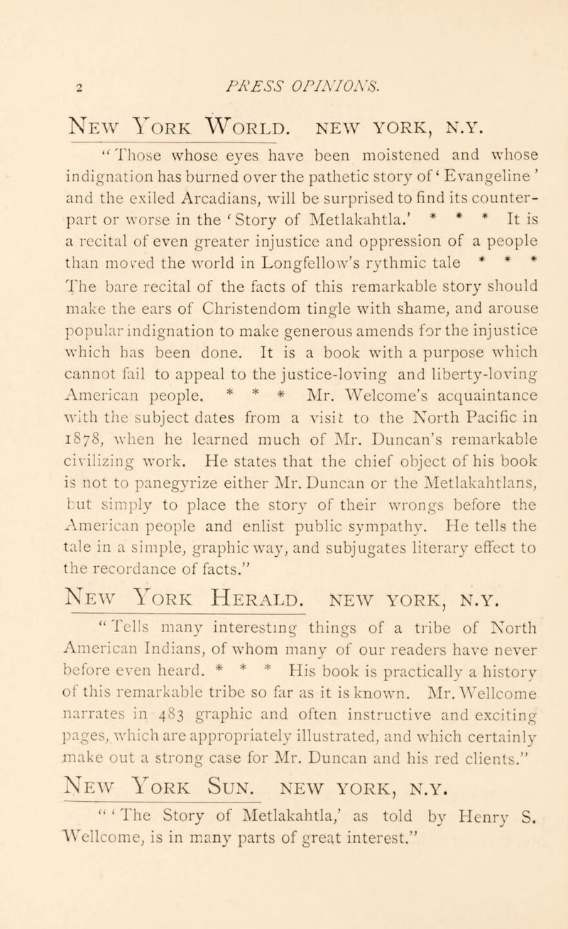 New York World, new york, n.y. Those whose eyes have been moistened and whose indignation has burned over the pathetic story of ‘ Evangeline ’ and the exiled Arcadians, will be surprised to find its counter- part or worse in the ' Story of Metlakahtla.’ * * * It is a recital of even greater injustice and oppression of a people than mo red the W'orld in Longfellow’s rythmic tale * * * The bare recital of the facts of this remarkable story should make the ears of Christendom tingle with shame, and arouse popular indignation to make generous amends for the injustice which has been done. It is a book wuth a purpose \vhich cannot fail to appeal to the justice-loving and liberty-loving American people. * * * Welcome’s acquaintance with the subject dates from a visit to the North Pacific in 1878, when he learned much of Mr. Duncan’s remarkable civilizing work. He states that the chief object of his book is not to panegyrize either Mr. Duncan or the Metlakahtlans, but simply to place the story of their wrongs before the American people and enlist public sympathy. He tells the tale in a simple, graphic w^ay, and subjugates literary effect to the recordance of facts.” New York Herald, new york, n.y. “Tells many interesting things of a tribe of North American Indians, of whom many of our readers have never before even heard. * * * His book is practically a history of this remarkable tribe so far as it is known. Mr. Wellcome narrates in 483 graphic and often instructive and exciting pages, which are appropriately illustrated, and which certainly make out a strong case for Mr. Duncan and his red clients.” New York Sun. new york, n.y. “ ‘ The Story of Metlakahtla,’ as told by Llenry S. Wellcome, is in many parts of great interest.”