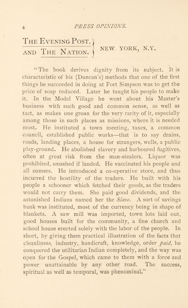 The Evening Post. | AND The Nation, j NEW YORK, N.Y. ‘■^The book derives dignity from its subject. It is characteristic of his (Duncan’s) methods that one of the first things he succeeded in doing at Fort Simpson was to get the price of soap reduced. Later he taught his people to make it. In the Model Village he went about his ^Master’s business with such good and common sense, as well as tact, as makes one groan for the very rarity of it, especially among those in such places as missions, where it is needed most. He instituted a town meeting, taxes, a common council, established public works—that is to say drains, roads, landing places, a house for strangers, wells, a public play-ground. He abolished slavery and harboured fugitives, often at great risk from the man-stealers. Liquor was prohibited, smashed if landed. He vaccinated his people and all comers. He introduced a co-operative store, and thus incurred the hostility of the traders. He built with his people a schooner which fetched their goods, as the traders would not carry them. She paid good dividends, and the astonished Indians named her the Slave. A sort of savings bank was instituted, most of the currency being in shape of blankets. A saw mill was imported, town lots laid out, good houses built for the community, a fine church and school house erected solely with the labor of the people. In short, by giving them practical illustration of the facts that cleanliness, industry, handicraft, knowledge, order paid^ he conquered the utilitarian Indian completely, and the way was open for the Gospel, which came to them with a force and power unattainable by any other road. The success, spiritual as well as temporal, was phenominal.”