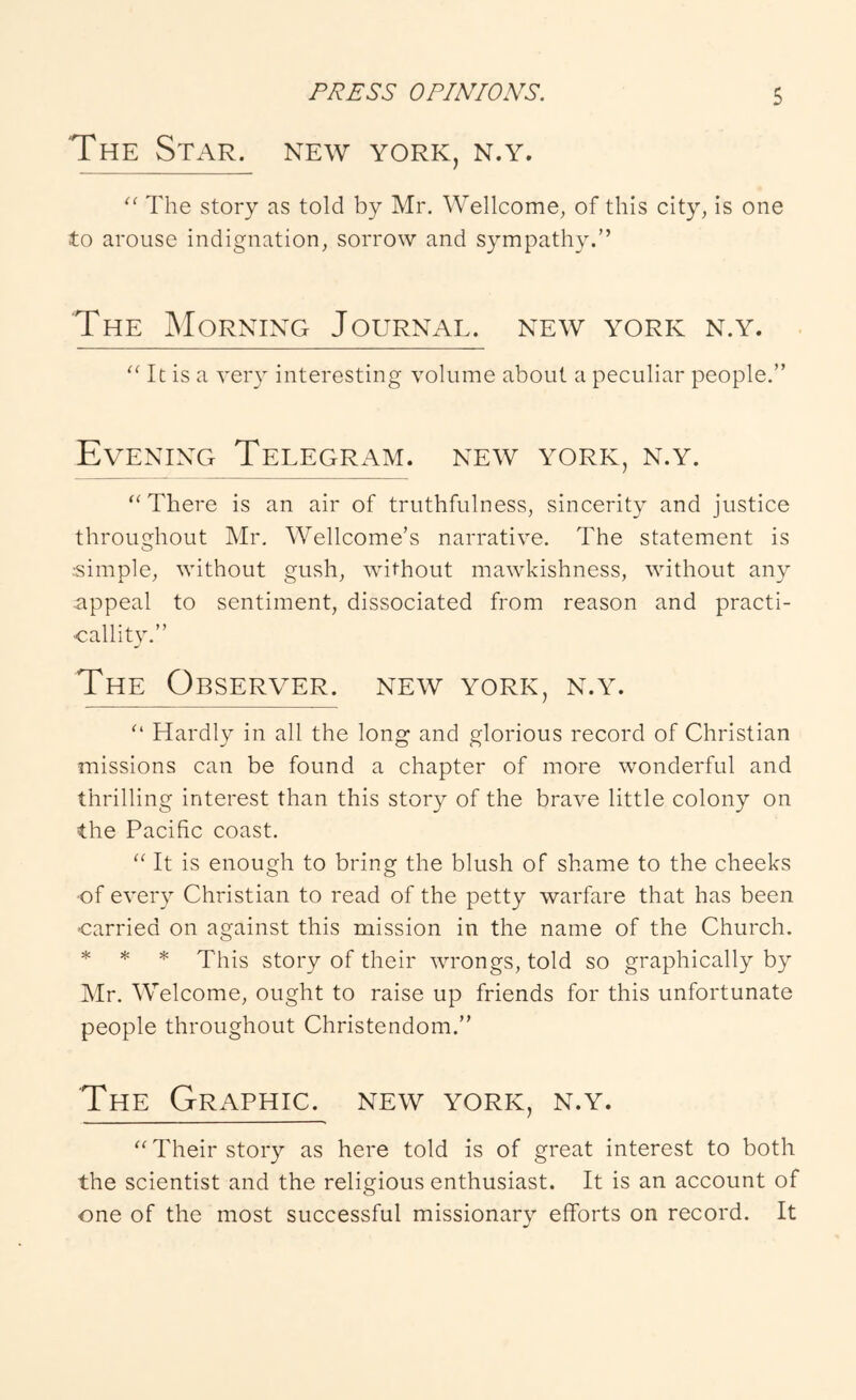 The Star, new york, n.y. The story as told by Mr. Wellcome, of this city, is one to arouse indignation, sorrow and sympathy.” The Morning Journal, new york n.y. 'Ot is a veiy interesting volume about a peculiar people.” Evening Telegram, new york, n.y. There is an air of truthfulness, sincerity and justice throughout Mr. Wellcome’s narrative. The statement is ••simple, without gush, without mawkishness, without any appeal to sentiment, dissociated from reason and practi- callity.” The Observer, new york, n.y. Hardly in all the long and glorious record of Christian missions can be found a chapter of more wonderful and thrilling interest than this story of the brave little colony on the Pacific coast. “ It is enough to bring the blush of shame to the cheeks •of every Christian to read of the petty warfare that has been •carried on against this mission in the name of the Church. * * * This story of their wrongs, told so graphically by Mr. Welcome, ought to raise up friends for this unfortunate people throughout Christendom.” The Graphic, new york, n.y. “ Their story as here told is of great interest to both the scientist and the religious enthusiast. It is an account of one of the most successful missionary efforts on record. It
