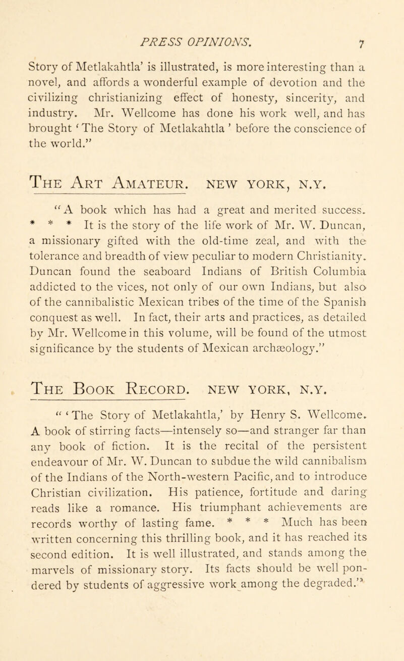 Story of Metlakahtla’ is illustrated, is more interesting than a novel, and affords a wonderful example of devotion and the civilizing christianizing effect of honesty, sincerity, and industry. Mr. Wellcome has done his work well, and has brought ' The Story of Metlakahtla ’ before the conscience of the world.” The Art Amateur, new york, n.y. A book which has had a great and merited success. * * * It is the story of the life work of Mr. W. Duncan, a missionary gifted with the old-time zeal, and with the tolerance and breadth of view peculiar to modern Christianity. Duncan found the seaboard Indians of British Columbia addicted to the vices, not only of our own Indians, but also of the cannibalistic Mexican tribes of the time of the Spanish conquest as well. In fact, their arts and practices, as detailed by Mr. Wellcome in this volume, will be found of the utmost significance by the students of Mexican archceology.” The Book Record, new york, n.y. ‘‘‘The Story of Metlakahtla,’ by Henry S. Wellcome. A book of stirring facts—intensely so—and stranger far than any book of fiction. It is the recital of the persistent endeavour of Mr. W. Duncan to subdue the wild cannibalism of the Indians of the North-western Pacific, and to introduce Christian civilization. His patience, fortitude and daring reads like a romance. His triumphant achievements are records worthy of lasting fame. * * * Much has been written concerning this thrilling book, and it has reached its second edition. It is well illustrated, and stands among the marvels of missionary story. Its facts should be well pon- dered by students of aggressive work among the degraded.’*