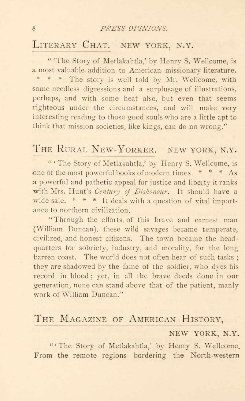 Literary Chat, new york, n.y. “ ^The Story of Metlakahtla/ b}^ Henry S. ^Vellcome^ is a most valuable addition to American missionary literature. * * * The story is well told by Mr. Wellcome, with some needless digressions and a surplusage of illustrations, perhaps, and with some heat also, but even that seems righteous under the circumstances, and will make very interesting reading to those good souls who are a little apt to think that mission societies, like kings, can do no wrong.” The Rural New-Yorker, new york, n.y. “ ‘ The Story of Metlakahtla,’ by Henry S. Wellcome, is one of the most powerful books of modern times. * * * As a powerful and pathetic appeal for justice and liberty it ranks with Mrs. Hunt’s Century of Dishonour. It should have a wide sale. * * Jt deals with a question of vital import- ance to northern civilization. '^Through, the efforts of this brave and earnest man (William Duncan), these wild savages became temperate, civilized, and honest citizens. The town became the head- quarters for sobriety, industry, and morality, for the long barren coast. The world does not often hear of sucli tasks ; they are shadowed by the fame of the soldier, who dyes his record in blood ; yet, in all the brave deeds done in our generation, none can stand above that of the patient, manly work of William Duncan.” The Magazine of American History, NEW YORK, N.Y. “ ^ The Story of Metlakahtla,’ by Henry S. Wellcome. From the remote regions bordering the North-western