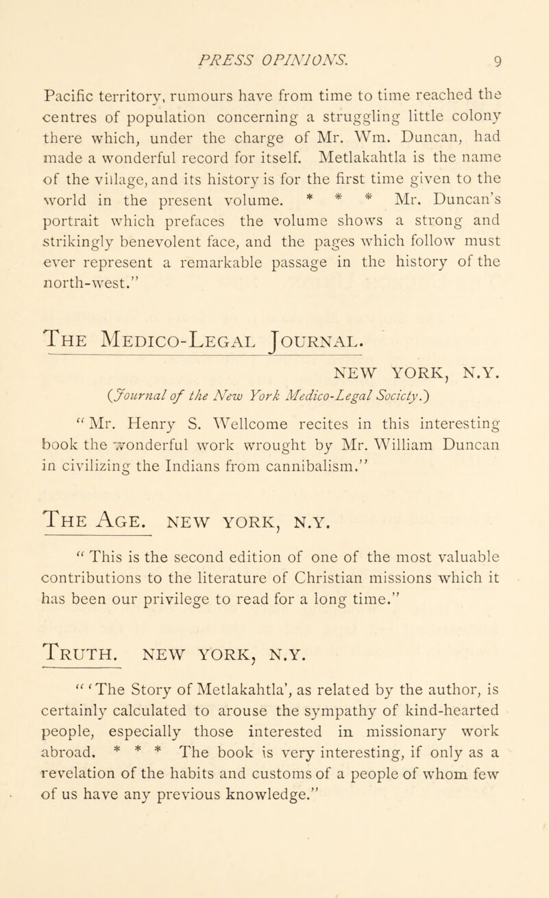 Pacific territory, rumours have from time to time reached the centres of population concerning a struggling little colony there which, under the charge of Mr. Wm. Duncan, had made a wonderful record for itself. Metlakahtla is the name of the village, and its history is for the first time given to the world in the present volume. * * * Duncan’s portrait which prefaces the volume shows a strong and strikingly benevolent face, and the pages which follow must ever represent a remarkable passage in the history of the north-west.” The Medico-Legal Journal. NEW YORK, N.Y. (^Journal of the New York Medico-Legal Society.') “ Mr. Henry S. Wellcome recites in this interesting book the wonderful work wrought by Mr. William Duncan in civilizing the Indians from cannibalism.” The Age. new york, n.y. This is the second edition of one of the most valuable contributions to the literature of Christian missions which it has been our privilege to read for a long time.” Truth, new york, n.y. “ 'The Story of Metlakahtla’, as related by the author, is certainly calculated to arouse the sympathy of kind-hearted people, especially those interested in missionary work abroad. * * * Xhe book is very interesting, if only as a revelation of the habits and customs of a people of whom few of us have any previous knowledge.”