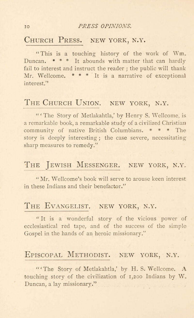 Church Press, new york, n.y. '‘This is a touching history of the work of Wm, Duncan. * * * abounds with matter that can hardly fail to interest and instruct the reader ; the public will thank Mr. Wellcome. * * * It is a narrative of exceptional interest.” The Church Union, new york, n.y. ' The Story of Metlakahtla/ by Henry S. Wellcome, is a remarkable book, a remarkable study of a civilized Christiao community of native British Columbians. * * * The story is deeply interesting ; the case severe, necessitating- sharp measures to remedy.” The Jewish Messenger, new york, n.y„ Mr. AVellcome’s book will serve to arouse keen interest in these Indians and their benefactor.” The Evangelist, new york, n.y.  It is a wonderful story of the vicious power of ecclesiastical red tape, and of the success of the simple Gospel in the hands of an heroic missionary.” Episcopal Methodist, new york, n.y. 'The Story of Metlakahtla,’ by H. S. Wellcome. A touching story of the civilization of 1,200 Indians by W. Duncan, a lay missionary.”