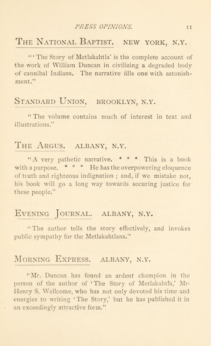 The National Baptist, new york, n.y. “ ^ The Story of Metlakahtla’ is the complete account of the work of William Duncan in civilizing a degraded body of cannibal Indians. The narrative fills one with astonish- ment.” Standard Union, Brooklyn, n.y. The volume contains much of interest in text and illustrations.” The Argus. Albany, n.y. “ A very pathetic narrative. * * * This is a book with a purpose. * * * He has the overpowering eloquence of tiuth and righteous indignation ; and, if we mistake not, his book will go a long way towards securing justice for these people.” Evening Journal. Albany, n.y. The author tells the story effectively, and invokes public sympathy for the Metlakahtlans.” Morning Express. Albany, n.y. ‘‘Mr. Duncan has found an ardent champion in the person of the author of ‘The Story of Metlakahtla,’ Mr- Henry S. Wellcome, who has not only devoted his time and energies to writing ‘The Story,’ but he has published it in an exceedingly attractive form.”