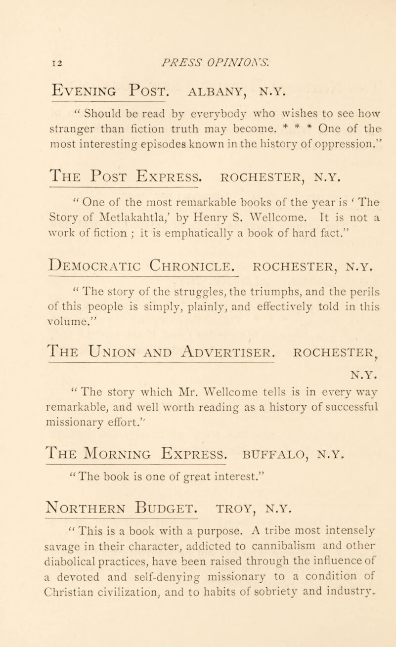 Evening Post. Albany, n.y. Should be read by everybody who wishes to see how stranger than fiction truth may become. * * * One of the most interesting episodes known in the history of oppression.’^ The Post Express. Rochester, n.y. “ One of the most remarkable books of the year is ^ The Story of Metlakahtla/ by Henry S. Wellcome. It is not a work of fiction ; it is emphatically a book of hard fact.” Democratic Chronicle. Rochester, n.y. “ The story of the struggles, the triumphs, and the perils of this people is simply, plainly, and elTectively told in this volume.” The Union and Advertiser. Rochester^ N.Y. “ The story which Mr. Wellcome tells is in every way remarkable, and well worth reading as a history of successful missionary effort.” The Morning Express, buffalo, n.y. '^The book is one of great interest.” Northern Budget, troy, n.y. This is a book with a purpose. A tribe most intensely savage in their character, addicted to cannibalism and other diabolical practices, have been raised through the influence of a devoted and self-denying missionary to a condition of Christian civilization, and to habits of sobriet}’ and industr}'.