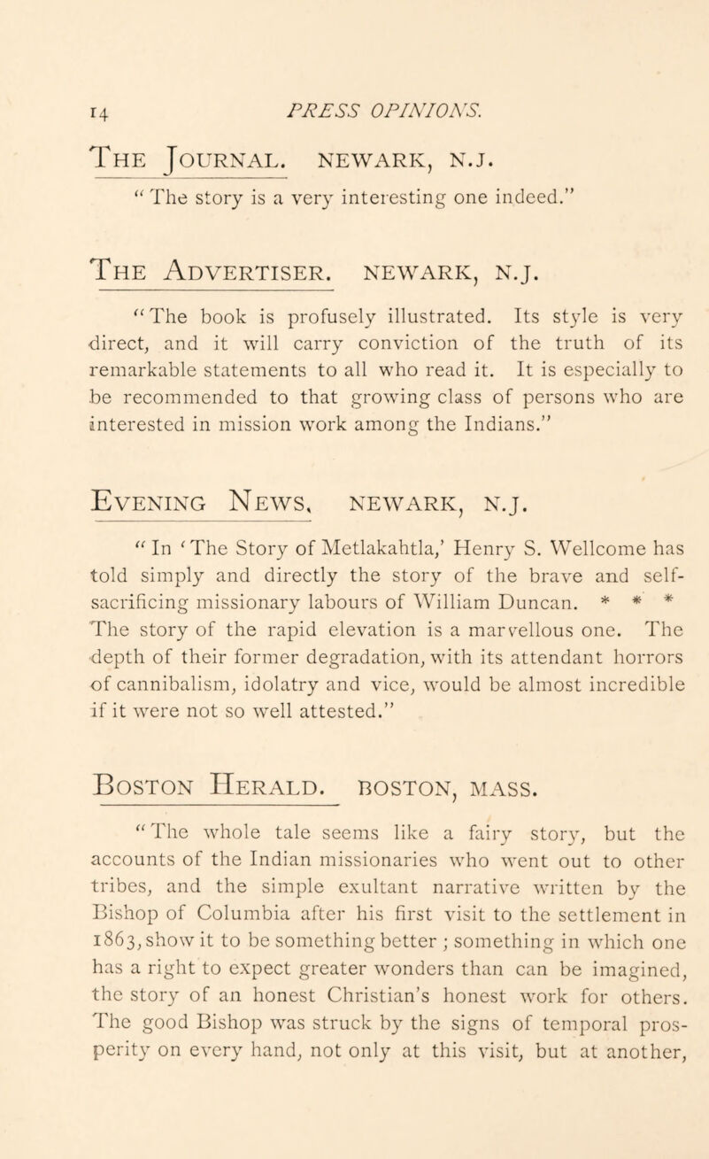 The Journal. Newark, n.j.  The story is a very interesting one indeed.” The Advertiser. Newark, n.j. '‘The book is profusely illustrated. Its style is very direct, and it will carry conviction of the truth of its remarkable statements to all who read it. It is especially to be recommended to that growing class of persons who are interested in mission work among the Indians.” Evening News, Newark, n.j.  In 'The Story of Metlakahtla,’ Henry S. Wellcome has told simply and directly the story of the brave and self- sacrificing missionary labours of William Duncan. * * * The story of the rapid elevation is a marvellous one. The depth of their former degradation, with its attendant horrors of cannibalism, idolatry and vice, would be almost incredible if it were not so well attested.” Boston Herald, boston, mass. The whole tale seems like a fairy story, but the accounts of the Indian missionaries who went out to other tribes, and the simple exultant narrative written by the Bishop of Columbia after his first visit to the settlement in 1863, show it to be something better ; something in which one has a right to expect greater wonders than can be imagined, the story of an honest Christian’s honest work for others. The good Bishop was struck by the signs of temporal pros- perity on every hand, not only at this visit, but at another.