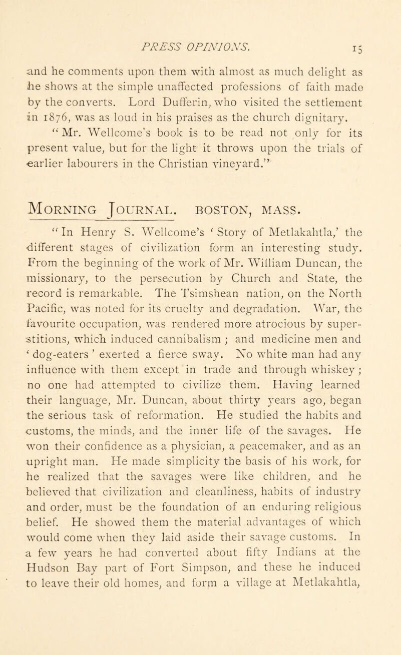 and he comments upon them with almost as much delight as he shows at the simple unaffected professions of faith made by the converts. Lord Dufferin, who visited the settlement in 1876, was as loud in his praises as the church dignitary. Mr. Wellcome's book is to be read not only for its present value, but for the light it throws upon the trials of earlier labourers in the Christian vineyard.” Morning Journal, boston, mass. “ In Henry S. Wellcome’s ^ Story of Metlakahtla/ the different stages of civilization form an interesting stud}^ From the beginning of the work of Mr. William Duncan, the missionary, to the persecution by Church and State, the record is remarkable. The Tsimshean nation, on the North Pacific, was noted for its cruelty and degradation. War, the favourite occupation, was rendered more atrocious by super- stitions, which induced cannibalism ; and medicine men and ‘ dog-eaters ’ exerted a fierce sway. No white man had any influence with them except in trade and through whiskey ; no one had attempted to civilize them. Having learned their language, jMr. Duncan, about thirty years ago, began the serious task of reformation. He studied the habits and customs, the minds, and the inner life of the savages. He won their confidence as a physician, a peacemaker, and as an upright man. He made simplicity the basis of his work, for he realized that the savages were like children, and he believed that civilization and cleanliness, habits of industry and order, must be the foundation of an enduring religious belief. He showed them the material advantages of which would come when they laid aside their savage customs. In a few years he had converted about fifty Indians at the Hudson Bay part of Fort Simpson, and these he induced to leave their old homes, and form a village at Metlakahtla,