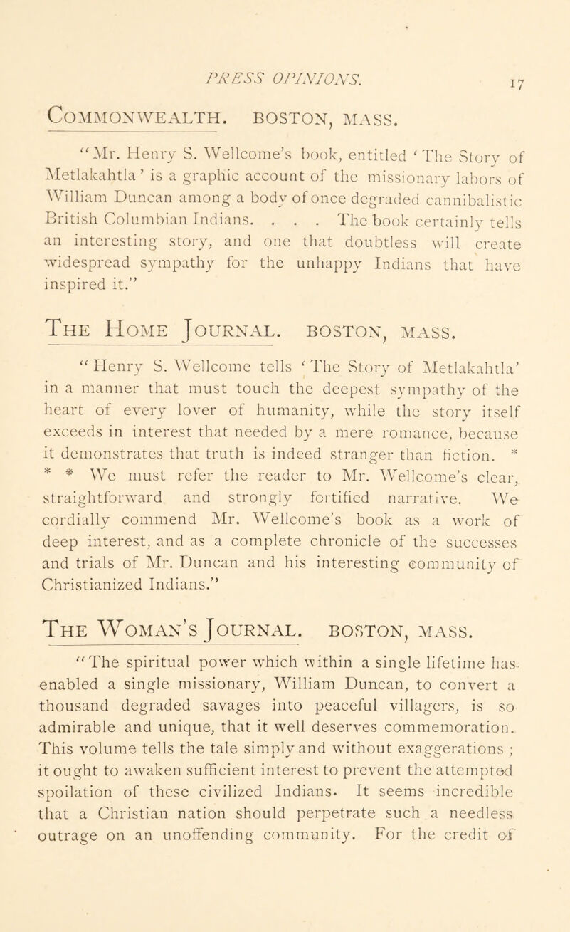 Commonwealth, boston, mass. ''Mr. Henry S. Wellcome’s book, entitled 'The Story of jMetlakahtla ’ is a graphic account of the missionary labors of William Duncan among a body of once degraded cannibalistic British Columbian Indians. . . . The book certainly tells an interesting story, and one that doubtless will create widespread sympathy for the unhappy Indians that have inspired it.” The Home Journal, boston, mass. Henry S. Wellcome tells 'The Story of hletlakahtla’ in a manner that must touch the deepest sympathy of the heart of every lover of humanity, while the story itself e.xceeds in interest that needed by a mere romance, because it demonstrates that truth is indeed stranger than fiction. * * * * We must refer the reader to Mr. \VelIcome’s clear, straightforward and strongly fortified narrative. ^Ve cordially commend Mr. Wellcome’s book as a work of deep interest, and as a complete chronicle of the successes and trials of Mr. Duncan and his interesting community of Christianized Indians.” The Woman’s Journal, boston, mass. The spiritual power which within a single lifetime has- enabled a single missionary, William Duncan, to convert a thousand degraded savages into peaceful villagers, is so admirable and unique, that it well deserves commemoration. This volume tells the tale simply and wfithout exaggerations ; it ought to awaken sufficient interest to prevent the attempted spoliation of these civilized Indians. It seems incredible that a Christian nation should perpetrate such a needless outrage on an unoffending community. For the credit of