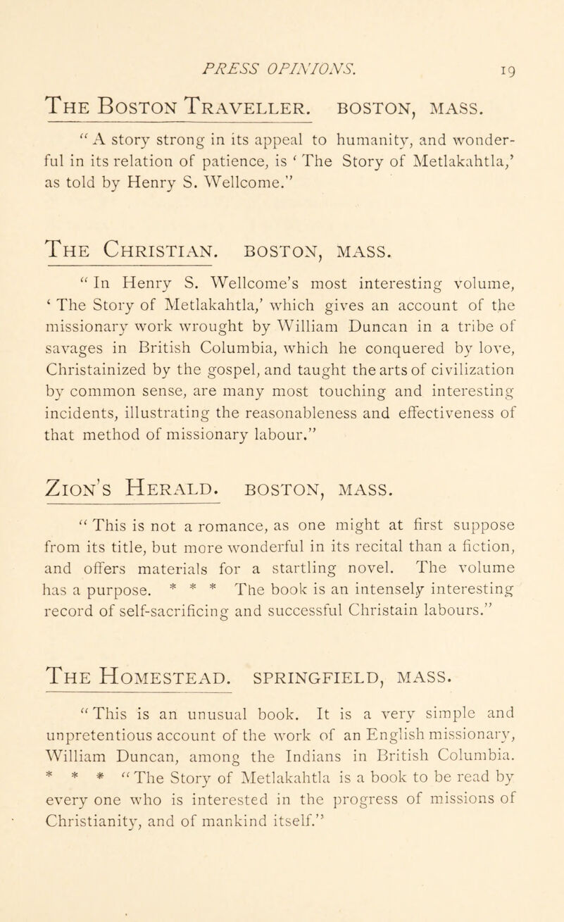 The Boston Traveller, boston, mass. A story strong in its appeal to humanity, and wonder- ful in its relation of patience, is ^ The Story of Metlakahtla,’ as told by Henry S. Wellcome.” The Christian, boston, mass. In Henry S. Wellcome’s most interesting volume, ‘ The Story of Metlakahtla,’ which gives an account of the missionary work wrought by William Duncan in a tribe of savages in British Columbia, which he conquered by love, Christainized by the gospel, and taught the arts of civilization by common sense, are many most touching and interesting incidents, illustrating the reasonableness and effectiveness of that method of missionary labour.” Zion’s Herald, boston, mass. This is not a romance, as one might at first suppose from its title, but more wonderful in its recital than a fiction, and offers materials for a startling novel. The volume has a purpose. * * * * The book is an intensely interesting record of self-sacrificing and successful Christain labours.” The Homestead. Springfield, mass. “This is an unusual book. It is a very simple and unpretentious account of the work of an English missionary, William Duncan, among the Indians in British Columbia. * * * “The Story of Metlakahtla is a book to be read by every one who is interested in the progress of missions of Christianity, and of mankind itself.”