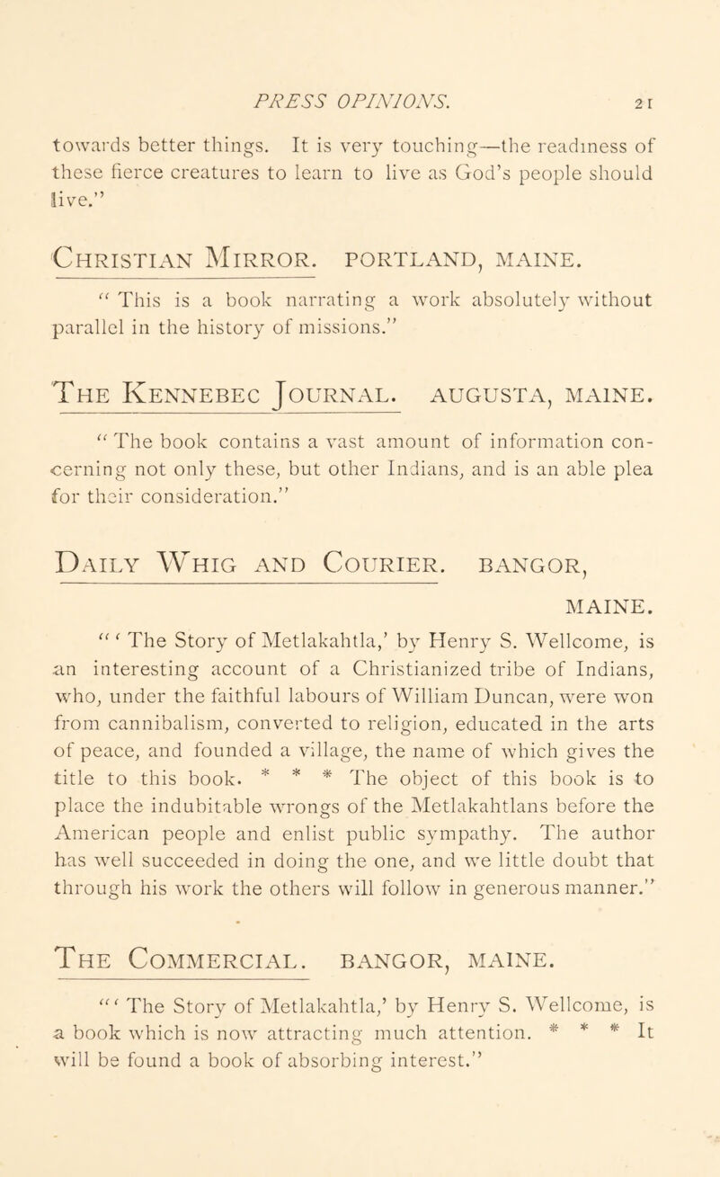 towards better things. It is very touching—tlie readiness of these fierce creatures to learn to live as God’s people should live.” Christian Mirror. Portland, Maine. “ This is a book narrating a work absolute!} without parallel in the history of missions.” The Kennebec Journal, augusta, maine. The book contains a vast amount of information con- cerning not only these, but other Indians, and is an able plea for their consideration.” Daily Whig and Courier, bangor, MAINE. The Story of Metlakahtla,’ by Henry S. Wellcome, is an interesting account of a Christianized tribe of Indians, who, under the faithful labours of William Duncan, were won from cannibalism, converted to religion, educated in the arts of peace, and founded a village, the name of which gives the title to this book. * * -* fPe object of this book is to place the indubitable wmongs of the Metlakahtlans before the American people and enlist public sympathy. The author has well succeeded in doing the one, and we little doubt that through his work the others will follow in generous manner.” The Commercial, bangor, maine. The Story of Metlakahtla,’ by Henry S. Wellcome, is a book which is now attracting much attention. * * ^ It will be found a book of absorbing interest.”