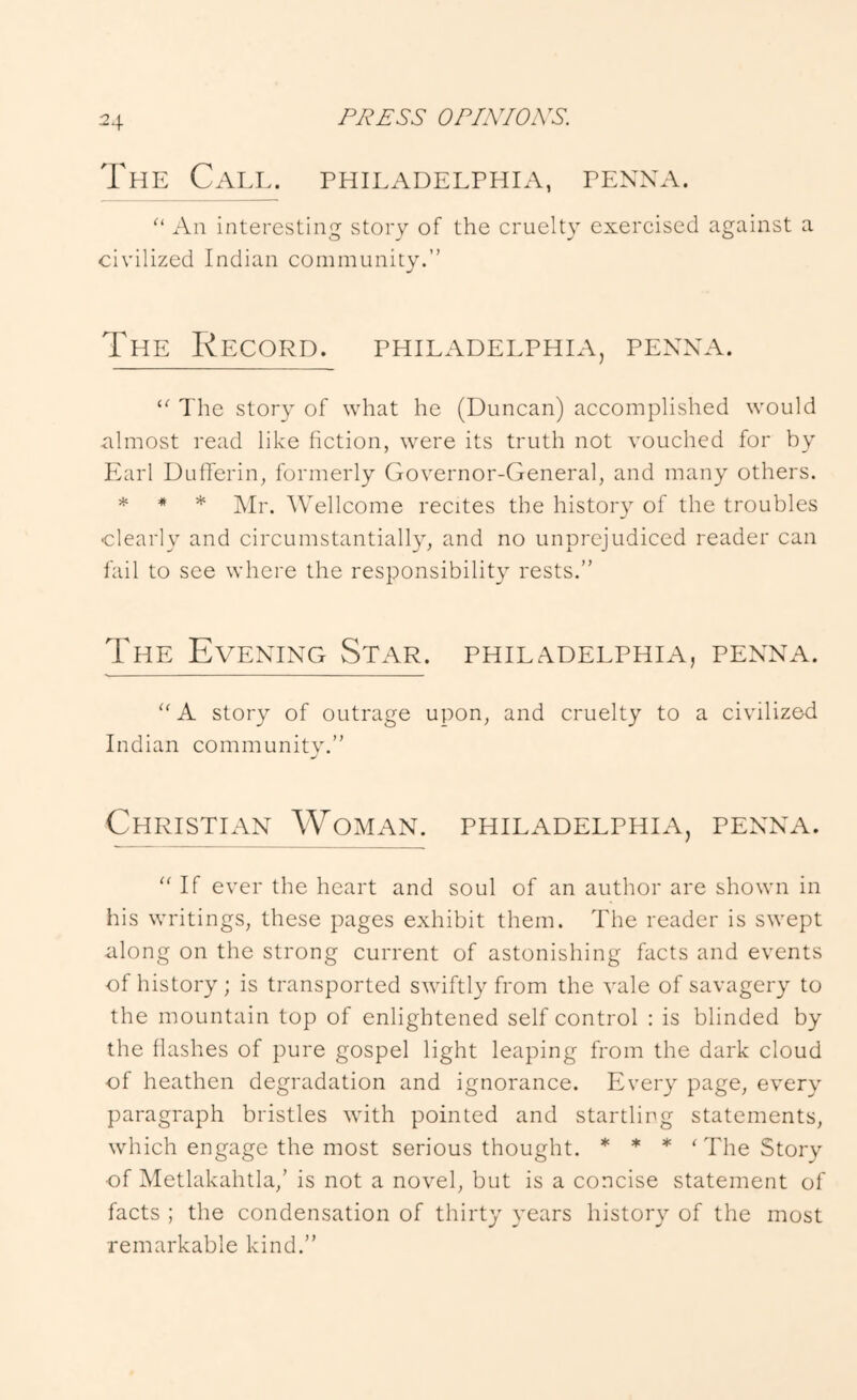 OP/X/OA^S. The Call, phil^vdelphia, penna. An interesting story of the cruelty exercised against a civilized Indian community.” The Record. Philadelphia, penna. “ The story of what he (Duncan) accomplished would almost read like fiction, were its truth not vouched for by Earl Dufferin, formerly Governor-General, and many others. ^ * Mr. Wellcome recites the history of the troubles clearly and circumstantiall}^, and no unprejudiced reader can fail to see where the responsibility rests.” The Evening Star. Philadelphia, penna. '' A story of outrage upon, and cruelty to a civilizod Indian community.” Christian Woman. Philadelphia, penna. If ever the heart and soul of an author are shown in his writings, these pages exhibit them. The reader is swept along on the strong current of astonishing facts and events of history ; is transported swiftly from the vale of savagery to the mountain top of enlightened self control : is blinded by the flashes of pure gospel light leaping from the dark cloud of heathen degradation and ignorance. Every page, every paragraph bristles with pointed and startling statements, which engage the most serious thought. * * * ‘ The Story of Metlakahtla,’ is not a novel, but is a concise statement of facts ; the condensation of thirty years history of the most remarkable kind.”