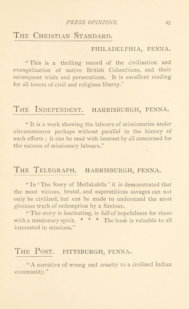 The Christian Standard. PHILADELTHIA, PENNA. “ This is a thrillinof record of the civilization and evangelization of native British Columbians, and their subsequent trials and persecutions. It is excellent reading for all lovers of civil and religious liberty.” The Independent, harrisburgh, penna. “ It is a work showing the labours of missionaries under circumstances perhaps without parallel in the history of such efforts ; it can be read with interest by all concerned for the success of missionary labours.” The Telegraph, harrisburgh, penna. In 'The Story of Metlakahtla ’ it is demonstrated that the most vicious, brutal, and superstitious savages can not only be civilized, but can be made to understand the most glorious truth of redemption by a Saviour.  The story is fascinating, is full of hopefulness for those with a missionary spirit. * * * The book is valuable to all interested in missions.” The Post. Pittsburgh, penna. A narrative of wrong and cruelty to a civilized Indian community.”