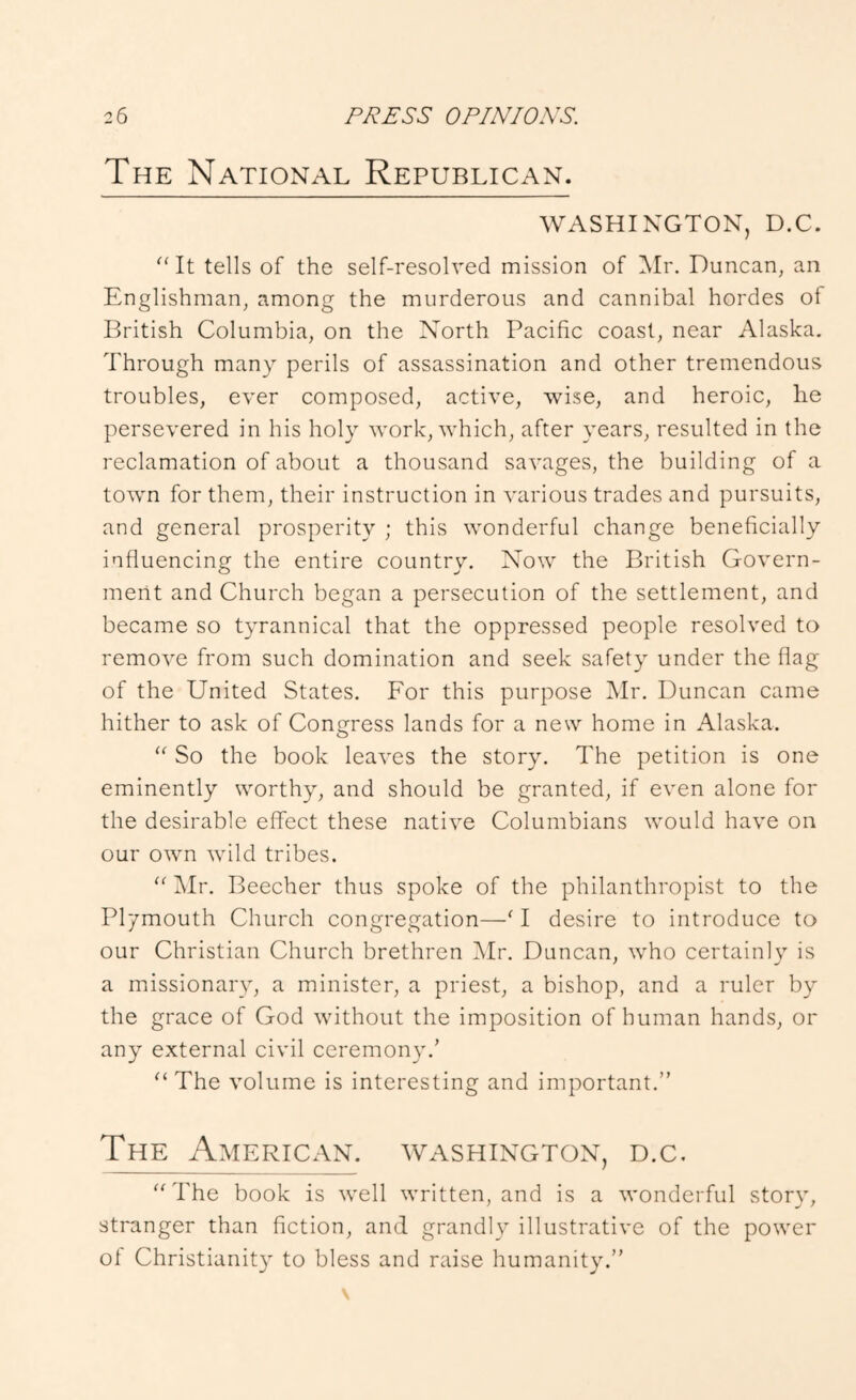The National Republican. WASHINGTON, D.C. ^‘It tells of the self-resolved mission of iSIr. Duncan, an Englishman, among the murderous and cannibal hordes of British Columbia, on the North Pacific coast, near Alaska. Through many perils of assassination and other tremendous troubles, ever composed, active, wise, and heroic, he persevered in his holy work, which, after years, resulted in the reclamation of about a thousand savages, the building of a town for them, their instruction in various trades and pursuits, and general prosperity ; this wonderful change beneficially influencing the entire country. Now the British Govern- ment and Church began a persecution of the settlement, and became so tyrannical that the oppressed people resolved to remove from such domination and seek safety under the flag of the United States. For this purpose Mr. Duncan came hither to ask of Congress lands for a new home in Alaska. So the book leaves the story. The petition is one eminently worthy, and should be granted, if even alone for the desirable effect these native Columbians would have on our own wild tribes. “ i\Ir. Beecher thus spoke of the philanthropist to the Plymouth Church congregation—^ I desire to introduce to our Christian Church brethren ]\Ir. Duncan, who certainly is a missionary, a minister, a priest, a bishop, and a ruler by the grace of God without the imposition of human hands, or any external civil ceremony.’ “The volume is interesting and important.” The American. Washington, d.c. “ The book is well written, and is a wonderful story, stranger than fiction, and grandly illustrative of the power of Christianity to bless and raise humanity.”