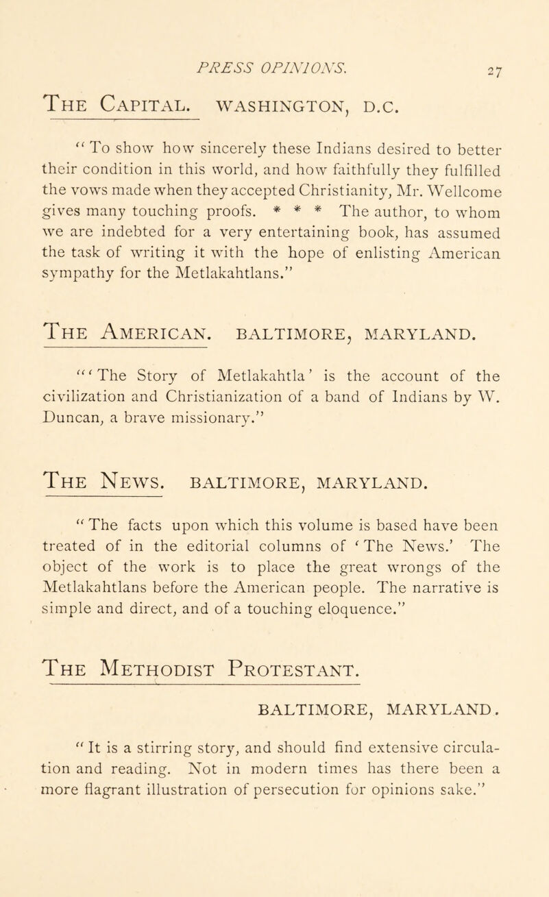 OPLYJOXS. The Capital. Washington, d.c. “ To show how sincerely these Indians desired to better their condition in this world, and how faithfully they fulfilled the vows made when they accepted Christianity, Mr. Wellcome gives many touching proofs. * * * The author, to whom we are indebted for a very entertaining book, has assumed the task of writing it with the hope of enlisting x'kmerican sympathy for the Metlakahtlans.” The American, Baltimore, Maryland. ^^'The Story of Metlakahtla ’ is the account of the civilization and Christianization of a band of Indians by W. Duncan, a brave missionary.” The News. Baltimore, Maryland. The facts upon which this volume is based have been treated of in the editorial columns of ^ The News.’ The object of the work is to place the great wrongs of the Metlakahtlans before the American people. The narrative is simple and direct, and of a touching eloquence.” The Methodist Protestant. BALTIMORE, MARYLAND. '' It is a stirring story, and should find extensive circula- tion and reading. Not in modern times has there been a more flagrant illustration of persecution for opinions sake.”