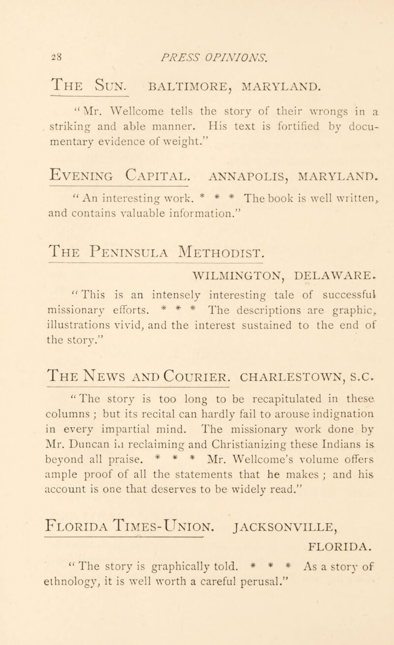 The Sun. BxVltimore, aiaryland. “Mr. Wellcome tells the story of their wrongs in a striking and able manner. His text is fortified by docu- mentary evidence of weight.” Evening Capital, annapolis, Maryland. “An interesting work. * * * The book is well written^ and contains valuable information.” The Peninsula Methodist. WILMINGTON, DELAWxVRE. “This is an intensely interesting tale of successful missionary efforts. * * * descriptions are graphic^ illustrations vivid, and the interest sustained to the end of the story.” The News xVND Courier. Charlestown, s.c. “The story is too long to be recapitulated in these columns ; but its recital can hardly fail to arouse indignation in every impartial mind. The missionary work done by Mr. Duncan in reclaiming and Christianizing these Indians is. beyond all praise. * * * Wellcome’s volume offers ample proof of all the statements that he makes ; and his account is one that deserves to be widely read.” Fi .ORiDA Times-Union. Jacksonville, FLORIDA. “ The story is graphically told. * * * As a stoiw of ethnology, it is well worth a careful perusal.”