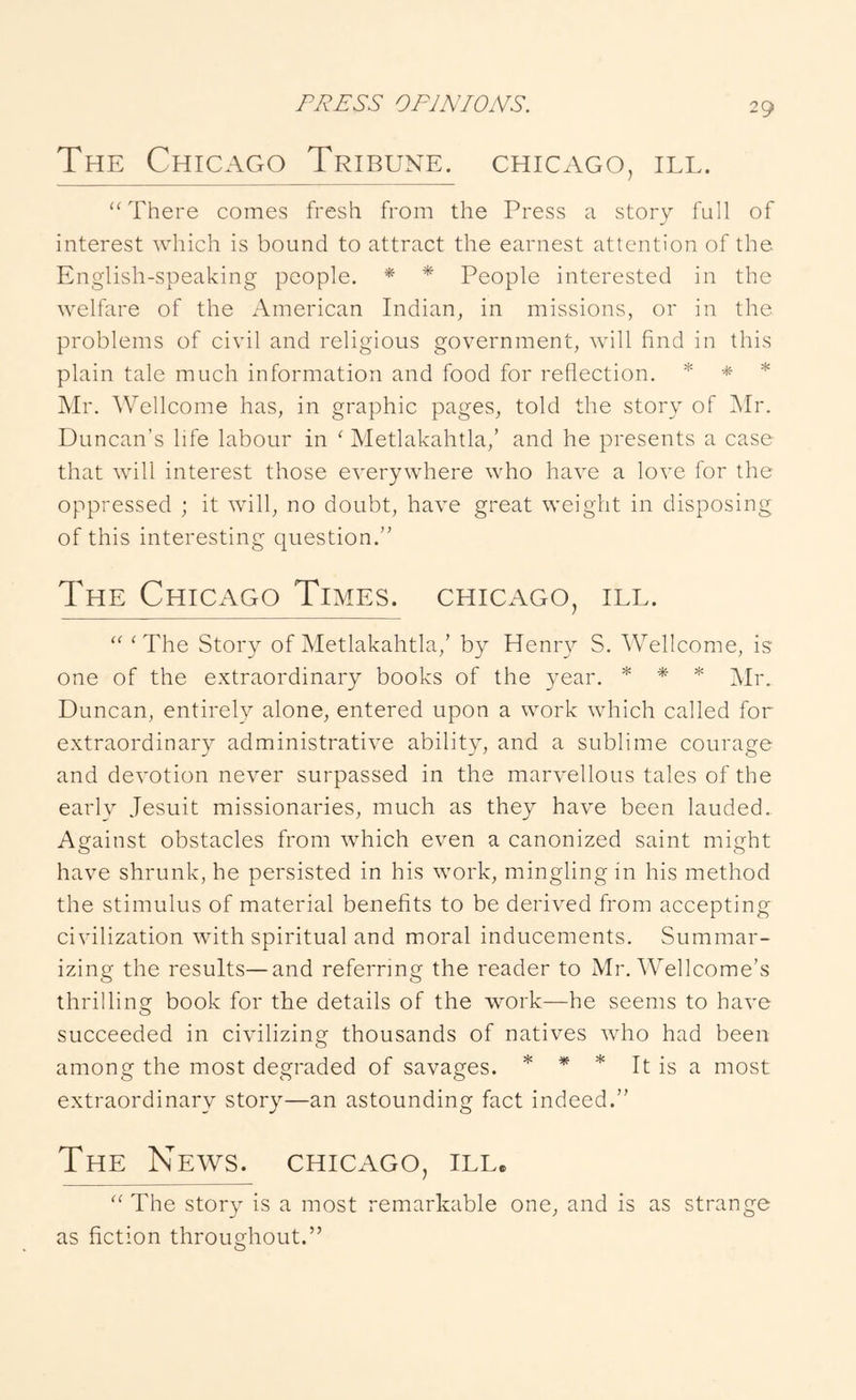 The Chicago Tribune. Chicago, ill. “ There comes fresh from the Press a story full of interest which is bound to attract the earnest attention of the English-speaking people. * * People interested in the welfare of the American Indian, in missions, or in the problems of civil and religious government, will find in this plain tale much information and food for reflection. Mr. Wellcome has, in graphic pages, told the story of Mr. Duncan's life labour in ‘ Metlakahtla,’ and he presents a case that will interest those everywhere who have a love for the oppressed ; it will, no doubt, have great weight in disposing of this interesting question. The Chicago Times. Chicago, ill. ‘The Story of Metlakahtla,’ by Henry S. AVellcome, is one of the e.xtraordinary books of the year. * * * Duncan, entirely alone, entered upon a work which called for extraordinary administrative ability, and a sublime courage and devotion never surpassed in the marvellous tales of the early Jesuit missionaries, much as they have been lauded. Against obstacles from which even a canonized saint might have shrunk, he persisted in his work, mingling in his method the stimulus of material benefits to be derived from accepting civilization with spiritual and moral inducements. Summar- izing the results—and referring the reader to Mr. Wellcome’s thrilling book for the details of the work—he seems to have succeeded in civilizing thousands of natives who had been among the most degraded of savages. * * * It is a most extraordinary story—an astounding fact indeed. The News. Chicago, ill. “ The story is a most remarkable one, and is as strange as fiction throughout.