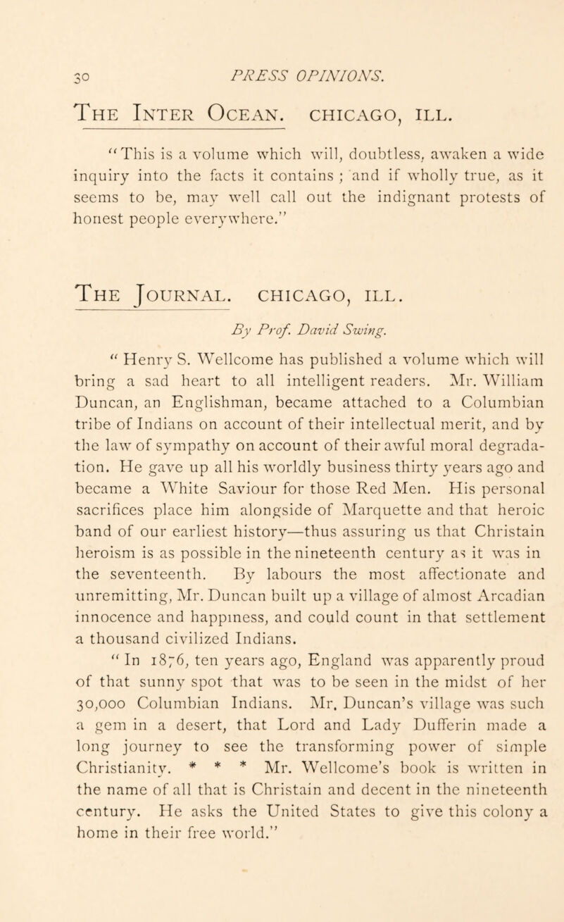 The Inter Ocean. Chicago, ill. ''This is a volume which will, doubtless, awaken a wide inquiry into the facts it contains ; and if wholly true, as it seems to be, may well call out the indignant protests of honest people everywhere.” The Journal. Chicago, ill. By Prof. David Swing.  Henry S. Wellcome has published a volume which will bring a sad heart to all intelligent readers. Mr. William Duncan, an Englishman, became attached to a Columbian tribe of Indians on account of their intellectual merit, and by the law of sympathy on account of their awful moral degrada- tion. He gave up all his worldly business thirty years ago and became a White Saviour for those Red Men. His personal sacrifices place him alongside of Marquette and that heroic band of our earliest history—thus assuring us that Christain heroism is as possible in the nineteenth century as it was in the seventeenth. By labours the most alTectionate and unremitting, Mr. Duncan built up a village of almost Arcadian innocence and happiness, and could count in that settlement a thousand civilized Indians.  In 1876, ten years ago, England was apparently proud of that sunny spot that was to be seen in the midst of her 30,000 Columbian Indians. Mr. Duncan’s village was such a gem in a desert, that Lord and Lady DufTerin made a long journey to see the transforming power of simple Christianity. * * * Mr, Wellcome’s book is written in the name of all that is Christain and decent in the nineteenth century. He asks the United States to give this colony a home in their free world.”