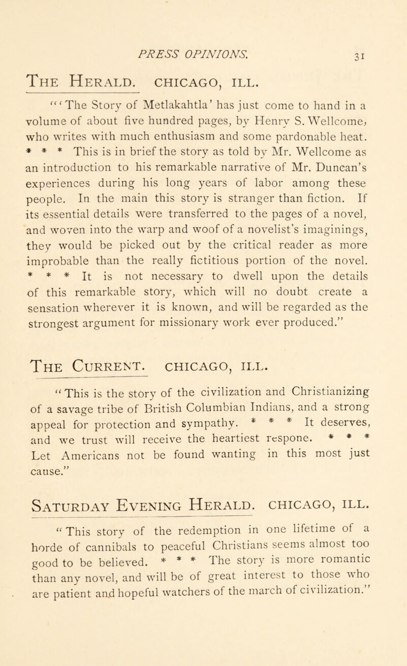 The Herald. Chicago, ill. '‘'The Story of Metlakahtla’ has just come to hand in a volume of about five hundred pages, by Henry S. Wellcome, who writes with much enthusiasm and some pardonable heat. * * * This is in brief the story as told by Mr. Wellcome as an introduction to his remarkable narrative of Mr. Duncan’s experiences during his long years of labor among these people. In the main this story is stranger than fiction. If its essential details were transferred to the pages of a novel, and woven into the warp and woof of a novelist’s imaginings, they would be picked out by the critical reader as more improbable than the really fictitious portion of the novel. * * * It is not necessary to dwell upon the details of this remarkable story, which will no doubt create a sensation wherever it is known, and will be regarded as the strongest argument for missionary work ever produced.” The Current. Chicago, ill. “ This is the stOry of the civilization and Christianizing of a savage tribe of British Columbian Indians, and a strong appeal for protection and sympathy. * * * Jt deserves, and we trust will receive the heartiest rcspone. * ♦ * Let Americans not be found wanting in this most just cause.” Saturday Evening Herald. Chicago, ill.  This story of the redemption in one lifetime of a horde of cannibals to peaceful Christians seems almost too good to be believed. * * * The story is more romantic than any novel, and will be of great interest to those who are patient an.d hopeful watchers of the march of ci\ ilization.