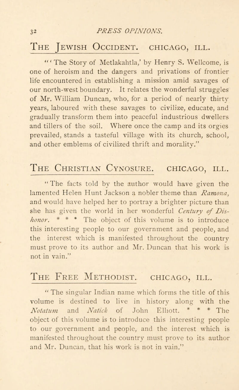 The Jewish Occident. Chicago, ill. ‘'‘The Story of Metlakahtla/ by Henry S. Wellcome, is one of heroism and the dangers and privations of frontier life encountered in establishing a mission amid savages of our north-west boundary. It relates the wonderful struggles of Mr. William Duncan, who, for a period of nearly thirty years, laboured with these savages to civilize, educate, and gradually transform them into peaceful industrious dwellers and tillers of the soil. Where once the camp and its orgies prevailed, stands a tasteful village with its church, school, and other emblems of civilized thrift and morality.” The Christian Cynosure. Chicago, ill. “The facts told by the author would have given the lamented Helen Hunt Jackson a nobler theme than Ramona, and would have helped her to portray a brighter picture than she has given the world in her wonderful Century of Dis- honor. * * * The object of this volume is to introduce this interesting people to our government and people, and the interest which is manifested throughout the countrv must prove to its author and IMr. Duncan that his work is not in vain.” The Free ^Methodist. Chicago, ill. “ The singular Indian name which forms the title of this volume is destined to live in history along with the Notatum and Natick of John Elliott. * * * object of this volume is to introduce this interesting people to our government and people, and the interest which is manifested throughout the country must prove to its author and Mr. Duncan, that his work is not in vain.”