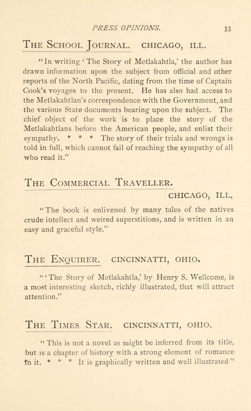 The School Journal. Chicago, ill. writing ' The Story of Metlakahtla/ the author has drawn information upon the subject from official and other reports of the North Pacific, dating from the time of Captain Cook’s voyages to the present. He has also had access to the Metlakahtlan’s correspondence with the Government, and the various State documents bearing upon the subject. The chief object of the work is to place the story of the Metlakahtlans before the American people, and enlist their sym^pathy. * * * Lhe story of their trials and wrongs is told in full, which cannot fail of reaching the sympathy of all who read it.” The Commercial Traveller. CHICAGO, ILL, The book is enlivened by many tales of the natives crude intellect and weired superstitions, and is written in an easy and graceful style.” The Enquirer, cincinnatti, ohio. '^'The Story of Metlakahtla,’ by Henry S. Wellcome, is a most interesting sketch, richly illustrated, that will attract attention.” The Times Star, cincinnatti, ohio. “ This is not a novel as might be inferred from its title, but IS a chapter of history with a strong element of romance tn it. * * * It is graphically written and well illustrated ”