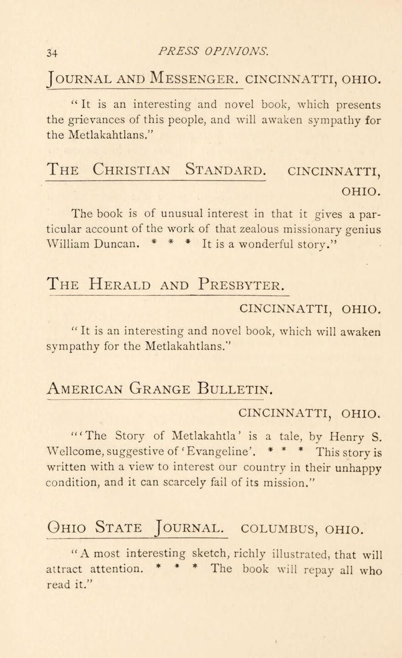 Journal and Messenger, cincinnatti, ohio. “ It is an interesting and novel book, which presents the grievances of this people, and will awaken sympathy for the Metlakahtlans.” The Christian Standard, cincinnatti, OHIO. The book is of unusual interest in that it gives a par- ticular account of the work of that zealous missionary genius William Duncan. * * * It is a wonderful story.” The Herald and Presbyter. CINCINNATTI, OHIO. “ It is an interesting and novel book, which will awaken sympathy for the Metlakahtlans.’’ American Grange Bulletin. CINCINNATTI, OHIO. “‘The Story of Metlakahtla’ is a tale, by Henry S. Wellcome, suggestive of‘Evangeline’. * * * This story is written with a view to interest our country in their unhappy condition, and it can scarcely fail of its mission.” Ohio State Journal, columbus, ohio. “A most interesting sketch, richly illustrated, that will attract attention. * ♦ * Yhe book will repay all who read it.”