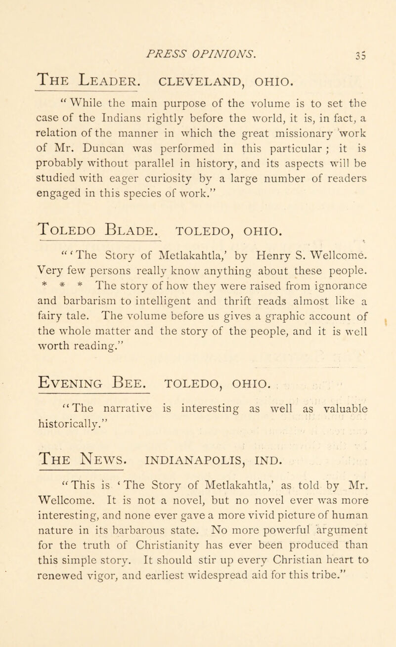 The Leader. Cleveland, ohio. While the main purpose of the volume is to set the case of the Indians rightly before the world, it is, in fact, a relation of the manner in which the great missionary 'work of Mr. Duncan was performed in this particular ; it is probably without parallel in history, and its aspects will be studied with eager curiosity by a large number of readers engaged in this species of work.” Toledo Blade. Toledo, ohio. — ^ ‘^^The Story of Metlakahtla,’ by Henry S. Wellcome. Very few persons really know anything about these people. * * * The story of how they were raised from ignorance and barbarism to intelligent and thrift reads almost like a fairy tale. The volume before us gives a graphic account of the whole matter and the story of the people, and it is well worth reading.” Evening Bee. Toledo, ohio. ^‘The narrative is interesting as well as valuable historically.” The News. Indianapolis, ind. “ This is ‘ The Story of Metlakahtla,’ as told by Mr. Wellcome. It is not a novel, but no novel ever was more interesting, and none ever gave a more vivid picture of human nature in its barbarous state. No more powerful argument for the truth of Christianity has ever been produced than this simple story. It should stir up every Christian heart to renewed vigor, and earliest widespread aid for this tribe.”