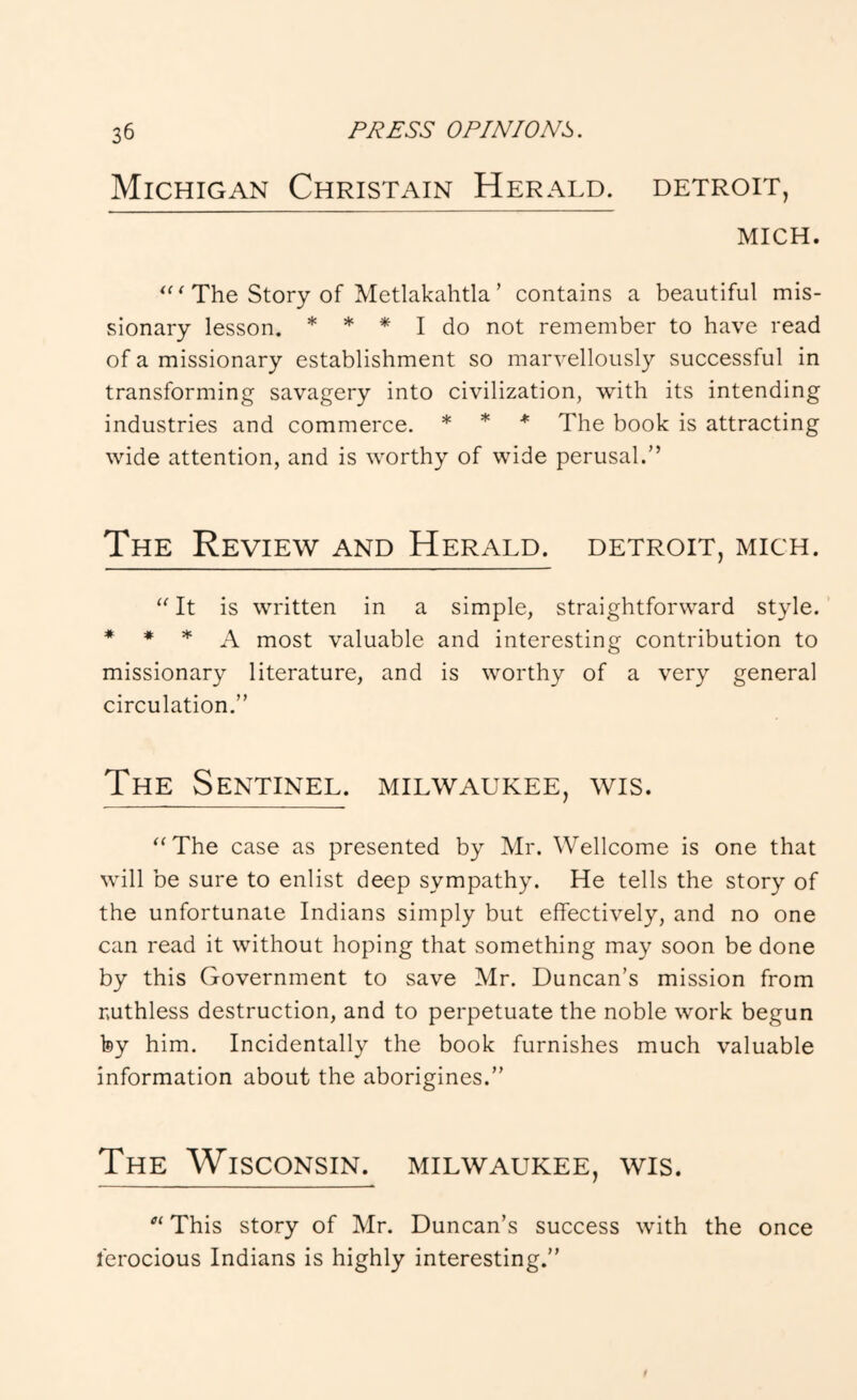 Michigan Christain Herald. Detroit, MICH. The Story of Metlakahtla ’ contains a beautiful mis- sionary lesson. * * I do not remember to have read of a missionary establishment so marvellously successful in transforming savagery into civilization, with its intending industries and commerce. * * ♦ Xhe book is attracting wide attention, and is worthy of wide perusal.” The Review and Herald. Detroit, mich. “ It is written in a simple, straightforward style. * * * A most valuable and interesting contribution to missionary literature, and is worthy of a very general circulation.” The Sentinel. Milwaukee, wis. “The case as presented by Mr. Wellcome is one that will be sure to enlist deep sympathy. He tells the story of the unfortunate Indians simply but effectively, and no one can read it without hoping that something may soon be done by this Government to save Mr. Duncan’s mission from ruthless destruction, and to perpetuate the noble work begun by him. Incidentally the book furnishes much valuable information about the aborigines.” The Wisconsin. Milwaukee, wis. “ This story of Mr. Duncan’s success with the once ferocious Indians is highly interesting.”