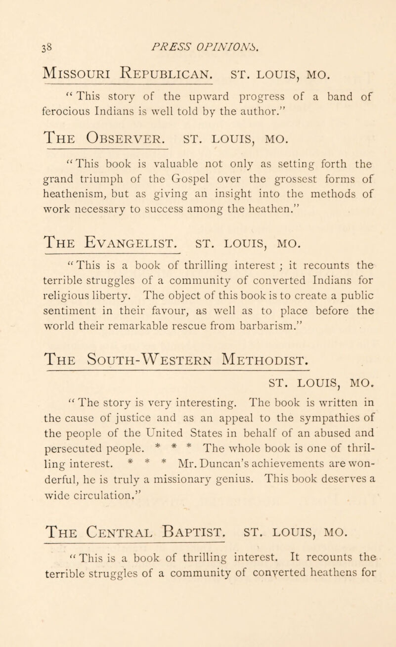 Missouri Republican, st. louis, mo. “ This story of the upward progress of a band of ferocious Indians is well told by the author.” The Observer, st. louis, mo. ‘‘This book is valuable not only as setting forth the grand triumph of the Gospel over the grossest forms of heathenism, but as giving an insight into the methods of work necessary to success among the heathen.” The Evangelist, st. louis, mo. “ This is a book of thrilling interest ; it recounts the terrible struggles of a community of converted Indians for religious liberty. The object of this book is to create a public sentiment in their favour, as well as to place before the world their remarkable rescue from barbarism.” The South-Western Methodist. ST. LOUIS, MO. The story is very interesting. The book is written in the cause of justice and as an appeal to the sympathies of the people of the United States in behalf of an abused and persecuted people. * * * Xhe whole book is one of thril- ling interest. * * * Duncan’s achievements are won- derful, he is truly a missionary genius. This book deserves a wide circulation.” The Central Baptist, st. louis, mo. This is a book of thrilling interest. It recounts the terrible struggles of a community of converted heathens for
