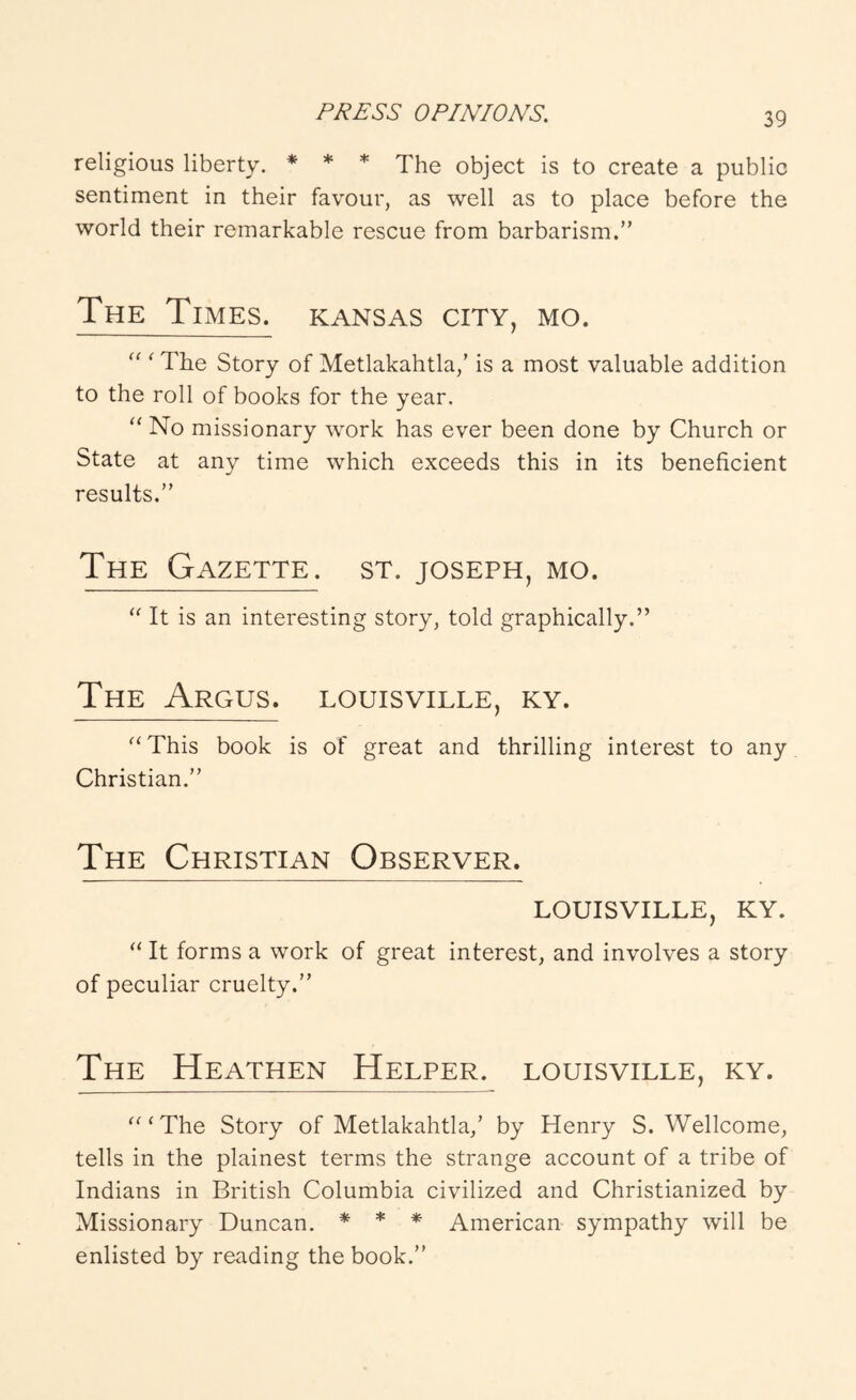 religious liberty. * ♦ * 'fhe object is to create a public sentiment in their favour, as well as to place before the world their remarkable rescue from barbarism.” The Times, Kansas city, mo. “ ‘ The Story of Metlakahtla,’ is a most valuable addition to the roll of books for the year. “ No missionary work has ever been done by Church or State at any time which exceeds this in its beneficient results.” The Gazette, st. Joseph, mo. It is an interesting story, told graphically.” The Argus, louisville, ky. This book is of great and thrilling interest to any Christian.” The Christian Observer. LOUISVILLE, KY. ‘‘ It forms a work of great interest, and involves a story of peculiar cruelty.” The Heathen Helper, louisville, ky. ''‘The Story of Metlakahtla,’ by Henry S. Wellcome, tells in the plainest terms the strange account of a tribe of Indians in British Columbia civilized and Christianized by Missionary Duncan. * * * American sympathy will be enlisted by reading the book.”