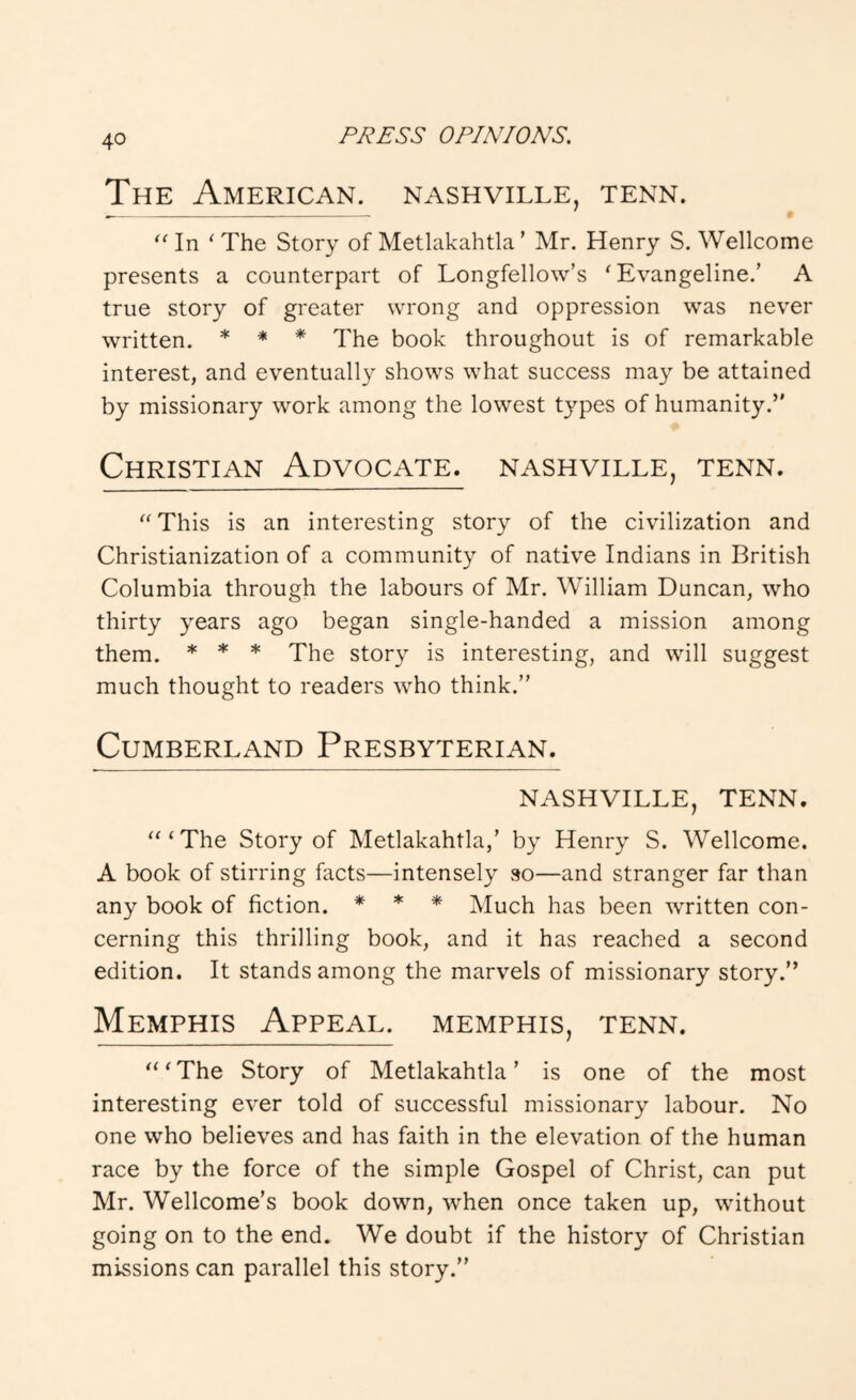 The American, nashville, tenn. In ‘ The Story of Metlakahtla ’ Mr. Henry S. Wellcome presents a counterpart of Longfellow’s 'Evangeline.’ A true story of greater wrong and oppression was never written. * * * The book throughout is of remarkable interest, and eventually shows what success may be attained by missionary work among the lowest types of humanity.” Christian Advocate, nashville, tenn.  This is an interesting story of the civilization and Christianization of a community of native Indians in British Columbia through the labours of Mr. William Duncan, who thirty years ago began single-handed a mission among them. * * * The story is interesting, and will suggest much thought to readers who think.” Cumberland Presbyterian. NASHVILLE, TENN. 'The Story of Metlakahtla,’ by Henry S. Wellcome. A book of stirring facts—intensely so—and stranger far than any book of fiction. * * * Much has been written con- cerning this thrilling book, and it has reached a second edition. It stands among the marvels of missionary story.” Memphis Appeal. Memphis, tenn. ‘The Story of Metlakahtla’ is one of the most interesting ever told of successful missionary labour. No one who believes and has faith in the elevation of the human race by the force of the simple Gospel of Christ, can put Mr. Wellcome’s book down, when once taken up, without going on to the end. We doubt if the history of Christian missions can parallel this story.”