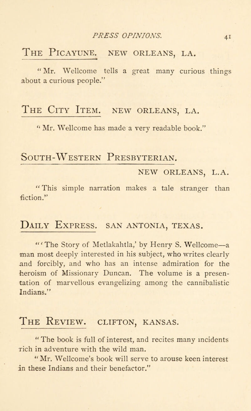 The Picayune, new Orleans, la. ‘‘ Mr, Wellcome tells a great many curious things about a curious people.” The City Item, new Orleans, la. Mr. Wellcome has made a very readable book.” South-Western Presbyterian. NEW ORLEANS, L.A. This simple narration makes a tale stranger than fiction.” Daily Express, san antonia, Texas. ‘ The Story of Metlakahtla/ by Henry S. Wellcome—a •man most deeply interested in his subject, who writes clearly and forcibly, and who has an intense admiration for the heroism of Missionary Duncan. The volume is a presen- tation of marvellous evangelizing among the cannibalistic Indians.” The Review, clifton, Kansas. The book is full of interest, and recites many incidents rich in adventure with the wild man. ‘^Mr. Wellcome’s book will serve to arouse keen interest in these Indians and their benefactor.”