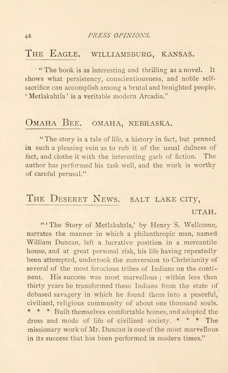The Eagle. Williamsburg, Kansas. '•'The book is as interesting and thrilling as a novel. It shows what persistency, conscientiousness, and noble self- sacrifice can accomplish among a brutal and benighted people. ‘ Metlakahtla’ is a veritable modern Arcadia.” Omaha Bee. omaha, Nebraska.  The story is a tale of life, a history in fact, but penned in such a pleasing vein as to rob it of the usual dulness of fact, and clothe it with the interesting garb of fiction. The author has performed his task well, and the work is worthy of careful perusal.” The Deseret News, salt lake ciTy, UTAH. “'The Story of Metlakahtla,’ by Henry S. Wellcome, narrates the manner in which a philanthropic man, named William Duncan, left a lucrative position in a mercantile house, and at great personal risk, his life having repeatedly been attempted, undertook the conversion to Christianity of several of the most ferocious tribes of Indians on the conti- nent. His success was most marvellous ; within less than thirty years he transformed these Indians from the state of debased savagery in which he found them into a peaceful, civilized, religious community of about one thousand souls. * * * * Built themselves comfortable homes, and adopted the dress and mode of life of civilized society. * * * The missionary work of Mr. Duncan is one of the most marvellous in its success that has been performed in modern times.”