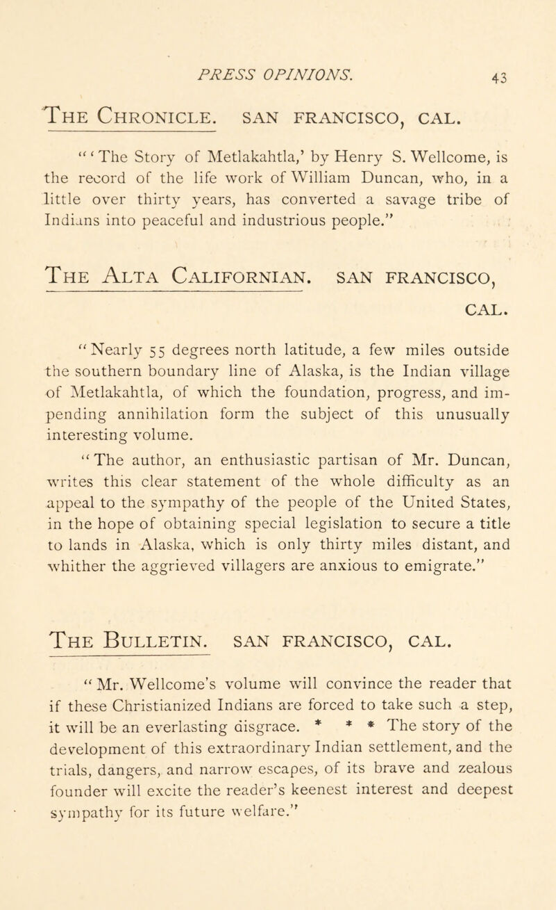 The Chronicle, san francisco, cal. “‘The Story of Metlakahtla,’ by Henry S. Wellcome, is the record of the life work of William Duncan, who, in a little over thirty years, has converted a savage tribe of Indians into peaceful and industrious people.” The Alta Californian, san francisco, CAL. “Nearly 55 degrees north latitude, a few miles outside the southern boundary line of Alaska, is the Indian village of Metlakahtla, of which the foundation, progress, and im- pending annihilation form the subject of this unusually interesting volume. “The author, an enthusiastic partisan of Mr. Duncan, writes this clear statement of the whole difficulty as an appeal to the sympathy of the people of the United States, in the hope of obtaining special legislation to secure a title to lands in Alaska, which is only thirty miles distant, and whither the aggrieved villagers are anxious to emigrate.” The Bulletin, san francisco, cal. “ Mr. Wellcome’s volume wdll convince the reader that if these Christianized Indians are forced to take such a step, it will be an everlasting disgrace. * * * The story of the development of this extraordinary Indian settlement, and the trials, dangers, and narrow escapes, of its brave and zealous founder will e.xcite the reader’s keenest interest and deepest sympathy for its future welfare.”