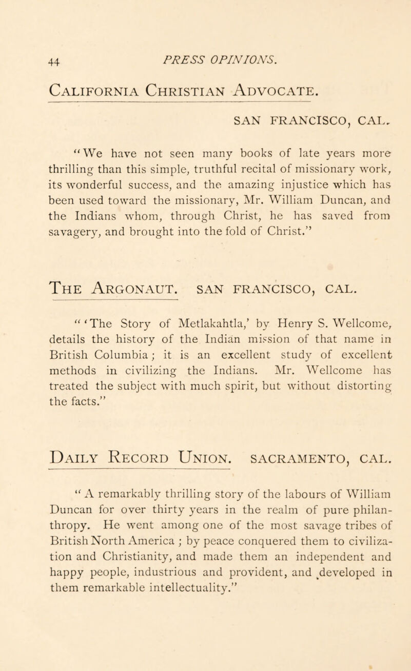 PJ^ESS OPAV/OiVS. California Christian Advocate. SAN FRANCISCO, CAL. ‘AVe have not seen many books of late years more thrilling than this simple, truthful recital of missionary work, its wonderful success, and the amazing injustice which has been used toward the missionary, Mr. William Duncan, and the Indians whom, through Christ, he has saved from savagery, and brought into the fold of Christ.” The Argonaut, san francisco, cal. “‘The Story of Metlakahtla,’ by Henry S. Wellcome, details the history of the Indian mission of that name in British Columbia; it is an excellent study of excellent methods in civilizing the Indians. Mr. Wellcome has treated the subject with much spirit, but without distorting the facts.” Daily Record Union. Sacramento, cal. “ A remarkably thrilling story of the labours of William Duncan for over thirty years in the realm of pure philan- thropy. He went among one of the most savage tribes of British North America ; by peace conquered them to civiliza- tion and Christianity, and made them an independent and happy people, industrious and provident, and ^developed in them remarkable intellectuality.”
