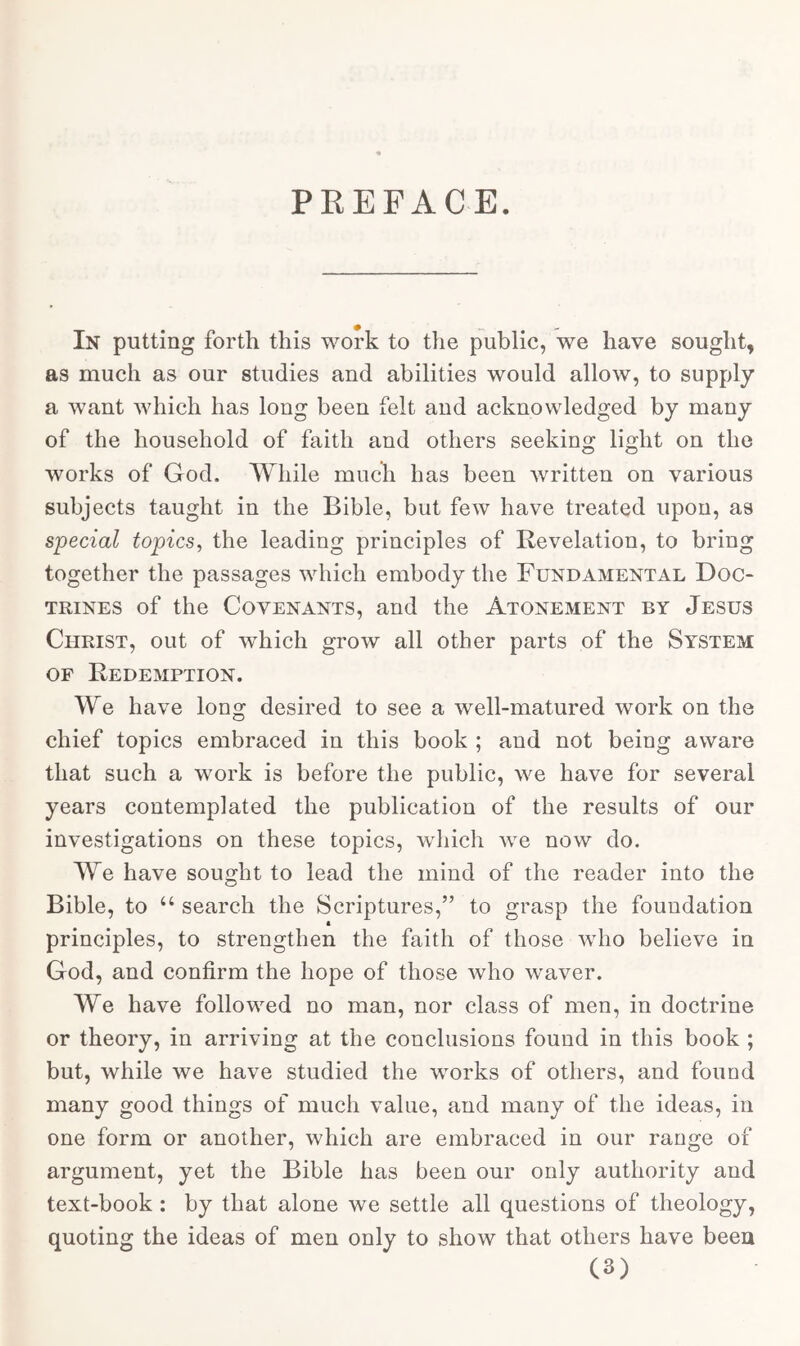 PREFACE. In putting forth this work to the public, we have sought, as much as our studies and abilities would allow, to supply a want which has long been felt and acknowledged by many of the household of faith and others seeking light on the works of God. While much has been written on various subjects taught in the Bible, but few have treated upon, as special topics, the leading principles of Revelation, to bring together the passages which embody the Fundamental Doc- trines of the Covenants, and the Atonement by Jesus Christ, out of which grow all other parts of the System of Redemption. We have long desired to see a well-matured work on the chief topics embraced in this book ; and not being aware that such a work is before the public, we have for several years contemplated the publication of the results of our investigations on these topics, which we now do. We have sought to lead the mind of the reader into the Bible, to “ search the Scriptures,” to grasp the foundation principles, to strengthen the faith of those who believe in God, and confirm the hope of those who waver. We have followed no man, nor class of men, in doctrine or theory, in arriving at the conclusions found in this book ; but, while we have studied the works of others, and found many good things of much value, and many of the ideas, in one form or another, which are embraced in our range of argument, yet the Bible has been our only authority and text-book : by that alone we settle all questions of theology, quoting the ideas of men only to show that others have been