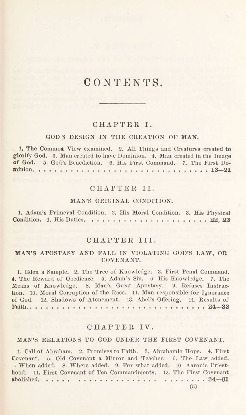 CONTENTS CHAPTER I. GOD 3 DESIGN IN THE CREATION OF MAN. 1. The Common. View examined. 2. All Things and Creatures created to glorify God. 3. Man created to have Dominion. 4. Man created in the Image of God. 5. God’s Benediction. 6. His First Command. 7. The First Do- minion 13—21 CHAPTER II. MAN’S ORIGINAL CONDITION. 1. Adam’s Primeval Condition. 2. His Moral Condition. 3. His Physical Condition. 4. His Duties 22, 23 CHAPTER III. MAN’S APOSTASY AND FALL IN VIOLATING GOD’S LAW, OR COVENANT. 1. Eden a Sample. 2. The Tree of Knowledge. 3. First Penal Command. 4. The Reward of Obedience. 5. Adam’s Sin. 6. His Knowledge. 7. The Means of Knowledge. 8. Man’s Great Apostasy. 9. Refuses Instruc- tion. 10. Moral Corruption of the Race. 11. Man responsible for Ignorance of God. 12. Shadows of Atonement. 13. Abel’s Offering. 14. Results of Faith 24—33 CHAPTER IV. MAN’S RELATIONS TO GOD UNDER THE FIRST COVENANT. 1. Call of Abraham. 2. Promises to Faith. 3. Abrahamic Hope. 4. First Covenant. 5. Old Covenant a Mirror and Teacher. 6. The Law, added. . When added. 8. Where added. 9. For what added. 10. Aaronio Priest- hood. 11. First Covenant of Ten Commandments. 12. The First Covenant abolished 34—61