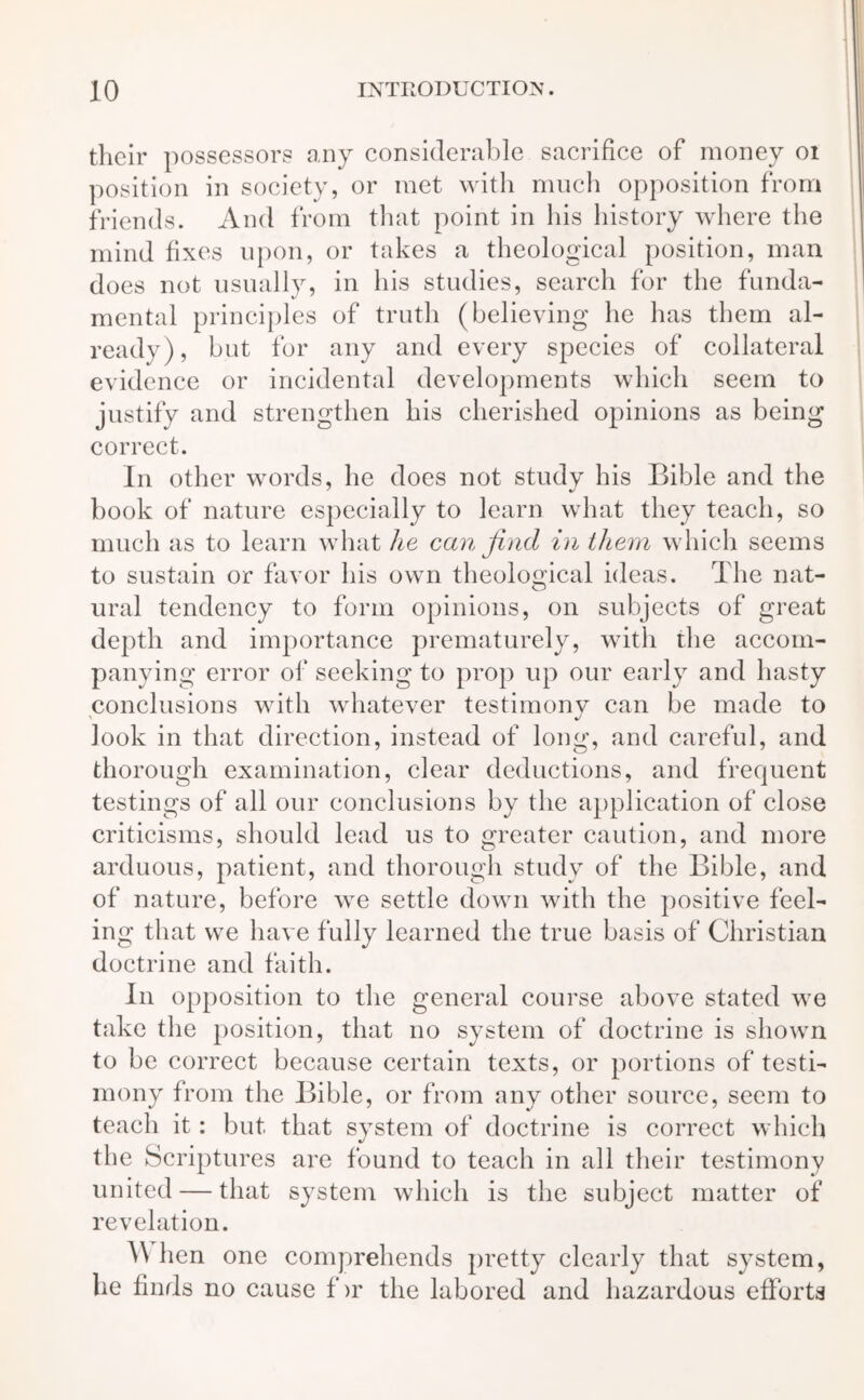 their possessors any considerable sacrifice of money 01 position in society, or met with much opposition from friends. And from that point in his history where the mind fixes upon, or takes a theological position, man does not usually, in his studies, search for the funda- mental principles of truth (believing he has them al- ready), but for any and every species of collateral evidence or incidental developments which seem to justify and strengthen his cherished opinions as being correct. In other words, he does not study his Bible and the book of nature especially to learn what they teach, so much as to learn what he can find in them which seems to sustain or favor his own theological ideas. The nat- ural tendency to form opinions, on subjects of great depth and importance prematurely, with the accom- panying error of seeking to prop up our early and hasty conclusions with whatever testimony can be made to look in that direction, instead of long, and careful, and thorough examination, clear deductions, and frequent testings of all our conclusions by the application of close criticisms, should lead us to greater caution, and more arduous, patient, and thorough study of the Bible, and of nature, before we settle down with the positive feel- ing that we have fully learned the true basis of Christian doctrine and faith. In opposition to the general course above stated we take the position, that no system of doctrine is shown to be correct because certain texts, or portions of testi- mony from the Bible, or from any other source, seem to teach it: but that system of doctrine is correct which the Scriptures are found to teach in all their testimony united — that system which is the subject matter of revelation. When one comprehends pretty clearly that system, he finds no cause f >r the labored and hazardous efforts