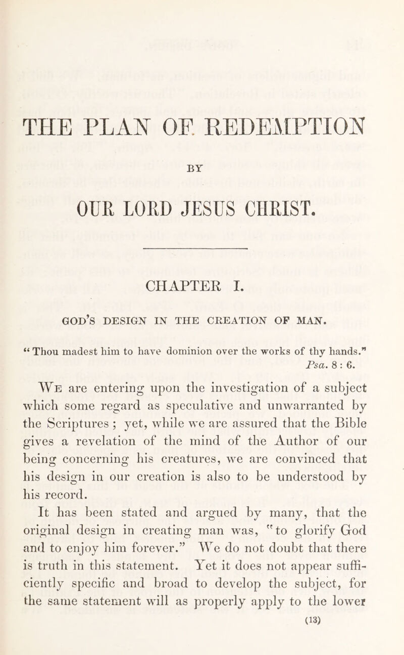 THE PLAN OF REDEMPTION BY OUR LORD JESUS CHRIST. CHAPTER I. god’s design in tiie creation op man. “ Thou madest him to have dominion over the works of thy hands.” Psa. 8 : 6. We are entering upon the investigation of a subject which some regard as speculative and unwarranted by the Scriptures ; yet, while we are assured that the Bible gives a revelation of the mind of the Author of our being concerning his creatures, we are convinced that his design in our creation is also to be understood by his record. It has been stated and argued by many, that the original design in creating man was, to glorify God and to enjoy him forever.” We do not doubt that there is truth in this statement. Yet it does not appear suffi- ciently specific and broad to develop the subject, for the same statement will as properly apply to the lower